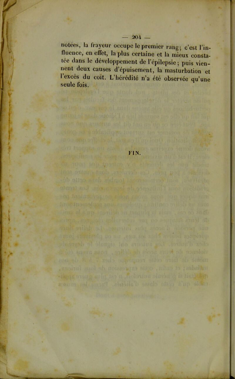 notées, la frayeur occupe le premier rang; c'est l'in- lluence, en effet, la plus certaine et la mieux consta- tée dans le développement de lepilopsie; puis vien- nent deux causes d'épuisement, la masturbation et l'excès du coït. L'hérédité n'a été observée qu'une seule fois. FIN.