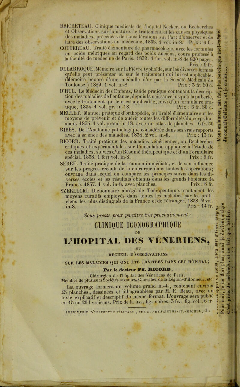 E BRICIIETEAIJ. Clinique médicale de l'hôpilal Necker, ou Recherches et Observations sur lu nature, le Irailemenl et les causes physiques «î des maladies, précédées de considérations sur l'art d'observer et de M COTTEREAU. Traité élémentaire de pharmacologie, avec les formules *5 en poids métriques en regard des poids anciens, cours professé à  la faculté de médecine de Paris, 1859. 1 fort vol. in-8 de 820 pa^^es. Prix : 9 fr. DELARROQUE. Mémoire sur la Fièvre typhoïde,sur les diverses formes qu'elle peut présenter et sur le traitement qui lui est applicable. (Mémoire honoré d'une médaille d'or par la Société Médicale de Toulouse.) 1829. 1 vol. in-8. Prix : 3 fr. 50 c. D'HUC. Le Médecin des Enfants, Guide pratique contenant la descrip- tion des maladies de l'enfance, depuis la naissance jusqu'à la puberté, avec le traitement qui leur est applicable, suivi d'un formulaire pra- tique, 1854.1 vol. gr. in-18. Prix : 5 fr. 50 c. MELLET. Manuel pratique d'orthopédie, ou Traité élémentaire sur les moyens de prévenir et de guérir toutes les difformités'du corps hu- main, 1855.1 vol. grand in-18, avec un atlas de planches. 6 fr. 50 RIRES. De l'Anatomie pathologique c<msidérée dans ses vrais rapports avec la science des maladies, 1854. 2 vol. in-8. Prix : 15 fr. RICORD. Traité pratique des maladies vénériennes, ou Recherches critiques et expérimentales sur l'inoculation appliquée à l'étude de ces maladies, suivies d'un Résumé thérapeutique et d'un Formulaire spécial, 1858. i fort vol. in-8. Prix : 9 fr. SERRE. Traité pratique de la réunion immédiate, et de son influence sur les progrès récents de la chirurgie dans toutes les opérations ; ouvrage dans lequel on compare les principes suivis dans les di- verses écoles et les résultats obtenus dans les grands hôpitaux de France, 1857. 1 vol. in-8, avec planches. Prix : 8 fr. SZERLECRL Dictionnaire abrégé de Thérapeutique, contenant les moyens curatifs employés dans toutes les maladies par les prati- ciens les plus distingués de la France et de l'étranger, 1858. 2 vol. in-8. Prix : 14 fr. o s tr> o ; •î x> D «0 rt 0 Ut U S- « . *. 'm* O <s ma M V a .S H » la 9 fi m a a us 1 a o u o > Je o Sous presse pour paraître très prochainement : f B ^ ClINIOUE ICONOGRAPHIQUE DE 3 - B t i S Si  03* L'HOPITAL DES VENERIENS, 5 OU jj S ' RECUEIL d'observations c *. f 3 P4 SUR LES MALADIES QUI ONT ÉTÉ TRAITÉES DANS CET HÔPITAL; Far le docteur Ph. RICORD, S | 1 Chirurgien de l'hôpital des Vénériens de Paris. » Membre de plusieurs Sociétés savantes, Chevalier delà Légion-d'Honneur. etc. ' g ». Cet ouvrage formera un volume grand in-4°, contenant environ 1, 45 planches, dessinées et lithographiées par M. E. Reau, avec un texte explicatif et descriptif du même format. L'ouvrage sera publié 3 'ô en 15 ou 20 livraisons. Prix de la liv., fig. noires, 5 fr. ; fig. col., 6 fr. . o 4) IMPRIMERIE n'ilIPPOLYTE TILHARD , RUE ST.-HYACINTHE-ST.-MICHEL , 3o ^ Û '