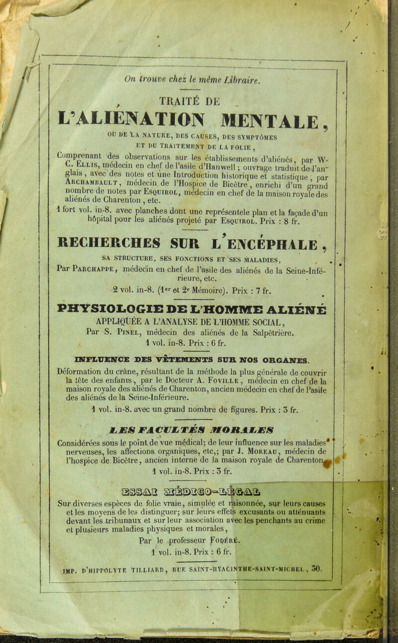 / On trouve chez le même Libraire. TRAITÉ DE L'ALIENATION MENTALE, ou DE tA NATURE, DES CAUSES, DES SYMPTÔMES ET DU TRAITEMENT DE LA FOLIE , Comprenant des observations sur les établissements d'aliénés, par W- L. Lllis, medeem en chef de l'asile d'Hanwell ; ouvrage traduit de l'an- glais , avec des notes et une Introduction historique et statistique par ARCHAMBAULT, médecin de l'Hospice de Bicôtre, enrichi d'un «Vand nombre^de notes par Esquirol, médecin en chef de la maison royale des aliénés de Charenton , etc. 4 fort vol. in-8. avec planches dont une représenlele plan et la façade d'un hôpital pour les aliénés projeté par Esquirol. Prix : 8 fr. RECHERCHES SUR l'eNCÉPHALE , SA STRUCTURE, SES FONCTIONS ET SES MALADIES, Par Parchappe, médecin en chef de l'asile des aliénés de la Seine-Infé- rieure, etc. 2 vol. in-8. (1 et 2^ Mémoire). Prix : 7 fr. PHYSIOI.OGIE DE L'HOMME AI^IÉNÉ ÀPPLIQtÉE A L'ANALYSE DE L'HOMME SOCIAL, Par S. PiNEL, médecin des aliénés de la Salpêtrière. 1 vol. in-8. Prix : 6 fr. mniUENCE DES VETEMElffTS SUR NOS ORGANES. Déformation du crâne, résultant de la méthode la plus générale de couvrir la tète des enfants, par le Docteur A. Foville , médecin en chef de la maison royale des aliénés de Charenton, ancien médecin en chef de l'asile des aliénés de la Seine-Inférieure. 1 vol. in-8. avec un grand nombre de figures. Prix : 3 fr. Considérées sous le point de vue médical; de leur Influence sur les maladies* nerveuses, les affections organiques, etc,; par J. Moreau, médecin de l'hospice de Bicôtre, ancien interne de la maison royale de Charenton^ 1 vol. in-8. Prix : 3 fr. Sur diverses espèces de folie vraie, simulée et i^aisonnée, sur leurs causes et les moyens de les distinguer; sur leurs effets excusants ou atténuants devant les tribunaux et sur leur association avec les penchants au crime et plusieurs maladies physiques et morales. Par le professeur Foqéré. 1 vol. in-8. Prix : 6 fr. IMP. d'hippolïte tilliard, rue saint-iiyacinthe-saint-michel , .30.