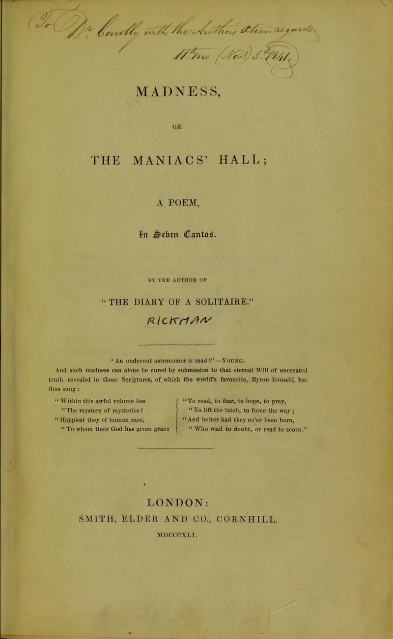 MADNESS, OR THE MANIACS' HALL; A POEM, \VL ^ebm Canton. BY THE AUTHOR OF THE DIARY OF A SOLITAIRE. An undevout astronomer is mad \—Young. And such madness can alone be cured by submission to that eternal Will of uncreated trutli revealed in those Scriptures, of which the world's favourite, Byron himself, has thus sung : Witliin this awful volume lies \ To read, to fear, to hope, to pray, The mystery of mysteries I ! To lift tlie latch, to force the way ; Happiest they of human race, | And better had they ne'er been bom, To whom their God has given grace I Who read to doubt, or read to scorn. LONDON: SMITH, ELDER AND CO., CORNHILL. MDCCCXLI,