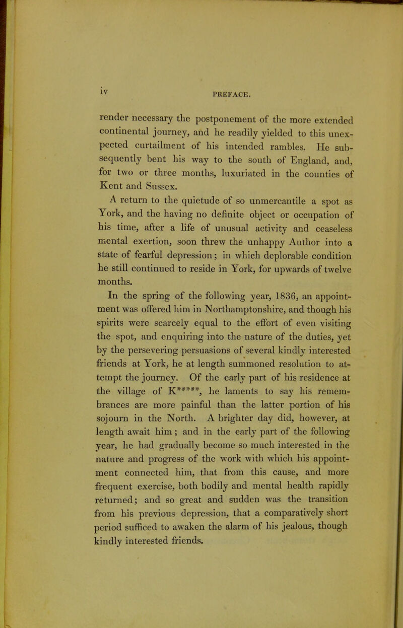 PREFACE. render necesscary the postponement of the more extended continental journey, and he readily yielded to this unex- pected curtailment of his intended rambles. He sub- sequently bent his way to the south of England, and, for two or three months, luxuriated in the counties of Kent and Sussex. A return to the quietude of so unmercantile a spot as York, and the having no definite object or occupation of his time, after a life of unusual activity and ceaseless mental exertion, soon threw the unhappy Author into a state of fearful depression; in which deplorable condition he still continued to reside in York, for upwards of twelve months. In the spring of the following year, 1836, an appoint- ment was offered him in Northamptonshire, and though his spirits were scarcely equal to the effort of even visiting the spot, and enquiring into the nature of the duties, yet by the persevering persuasions of several kindly interested friends at York, he at length summoned resolution to at- tempt the journey. Of the early part of his residence at the village of K*****, he laments to say his remem- brances are more painful than the latter portion of his sojourn in the North. A brighter day did, however, at length await him; and in the early part of the following year, he had gradually become so much interested in the nature and progress of the work with which his appoint- ment connected him, that from this cause, and more frequent exercise, both bodily and mental health rapidly returned; and so great and sudden was the transition from his previous depression, that a comparatively short period sufficed to awaken the alarm of his jealous, though kindly interested friends.