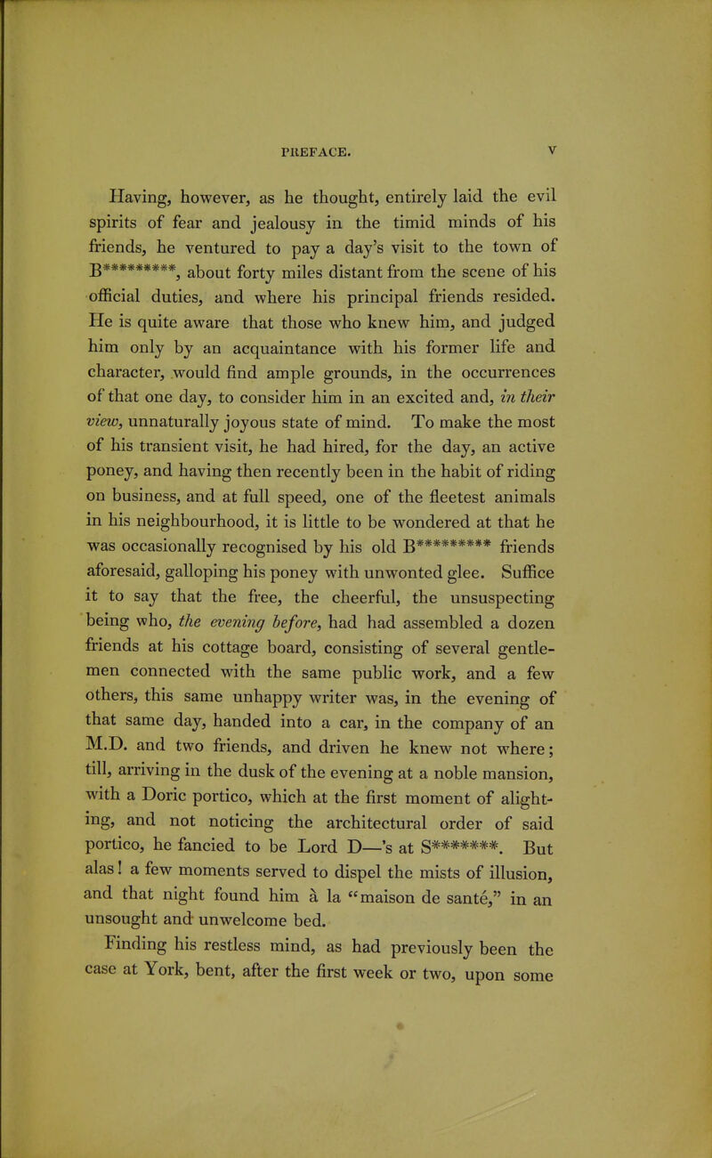 Having, however, as he thought, entirely laid the evil spirits of fear and jealousy in the timid minds of his friends, he ventured to pay a day's visit to the town of B*********, about forty miles distant from the scene of his official duties, and where his principal friends resided. He is quite aware that those who knew him, and judged him only by an acquaintance with his former life and character, would find ample grounds, in the occurrences of that one day, to consider him in an excited and, in their view, unnaturally joyous state of mind. To make the most of his transient visit, he had hired, for the day, an active poney, and having then recently been in the habit of riding on business, and at full speed, one of the fleetest animals in his neighbourhood, it is little to be wondered at that he was occasionally recognised by his old B********* friends aforesaid, galloping his poney with unwonted glee. Suffice it to say that the free, the cheerful, the unsuspecting being who, the evening before, had had assembled a dozen friends at his cottage board, consisting of several gentle- men connected with the same public work, and a few others, this same unhappy writer was, in the evening of that same day, handed into a car, in the company of an M.D. and two friends, and driven he knew not where; till, arriving in the dusk of the evening at a noble mansion, with a Doric portico, which at the first moment of alight- ing, and not noticing the architectural order of said portico, he fancied to be Lord D—'s at S*******. But alas I a few moments served to dispel the mists of illusion, and that night found him a la maison de sante, in an unsought and unwelcome bed. Finding his restless mind, as had previously been the case at York, bent, after the first week or two, upon some