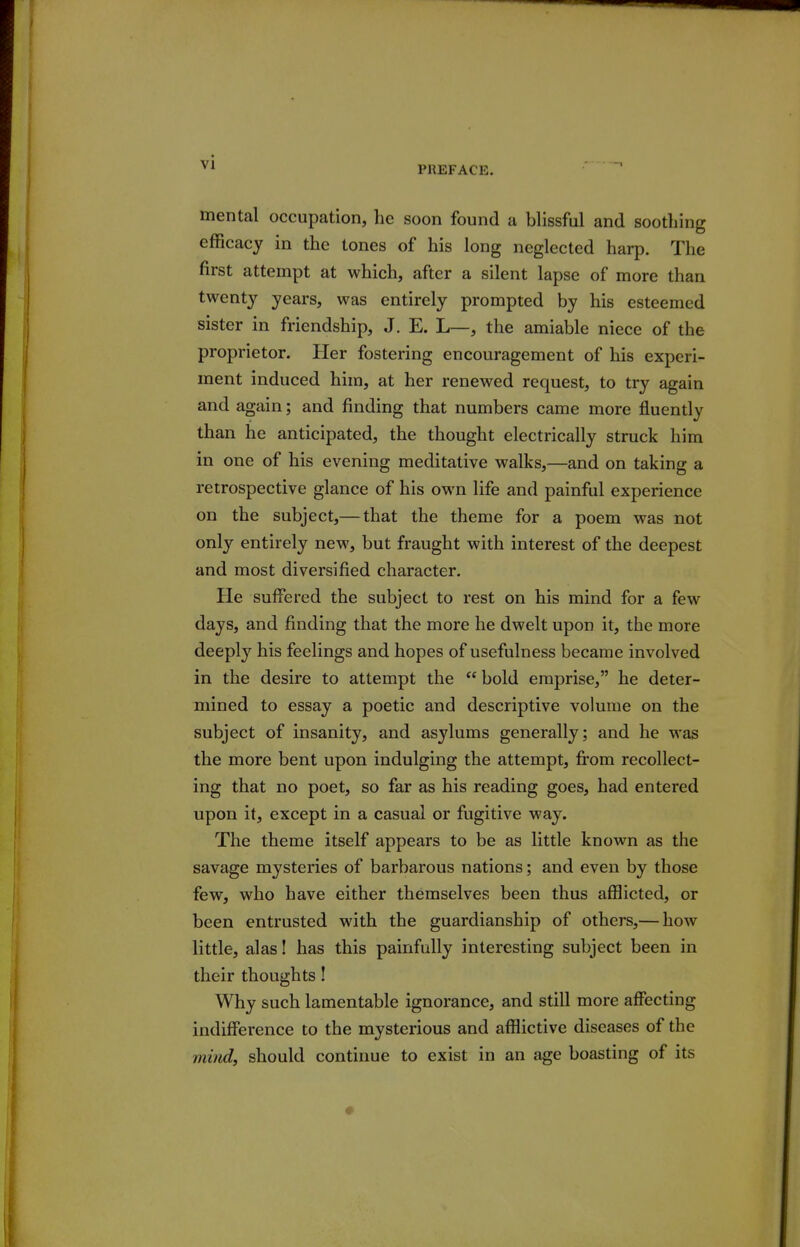 mental occupation, he soon found a blissful and soothing efficacy in the tones of his long neglected harp. The first attempt at which, after a silent lapse of more than twenty years, was entirely prompted by his esteemed sister in friendship, J. E. L—, the amiable niece of the proprietor. Her fostering encouragement of his experi- ment induced him, at her renewed request, to try again and again; and finding that numbers came more fluently than he anticipated, the thought electrically struck him in one of his evening meditative walks,—and on taking a retrospective glance of his own life and painful experience on the subject,— that the theme for a poem was not only entirely new, but fraught with interest of the deepest and most diversified character. He suffered the subject to rest on his mind for a few days, and finding that the more he dwelt upon it, the more deeply his feelings and hopes of usefulness became involved in the desire to attempt the  bold emprise, he deter- mined to essay a poetic and descriptive volume on the subject of insanity, and asylums generally; and he was the more bent upon indulging the attempt, from recollect- ing that no poet, so far as his reading goes, had entered upon it, except in a casual or fugitive way. The theme itself appears to be as little known as the savage mysteries of barbarous nations; and even by those few, who have either themselves been thus afflicted, or been entrusted with the guardianship of others,— how little, alas! has this painfully interesting subject been in their thoughts! Why such lamentable ignorance, and still more affecting indifference to the mysterious and afflictive diseases of the mind, should continue to exist in an age boasting of its