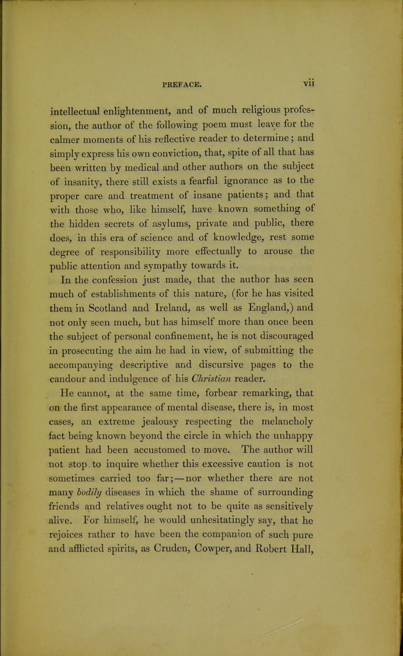 intellectual enlightenment, and of much religious profes- sion, the author of the following poem must leave for the calmer moments of his reflective reader to determine; and simply express his own conviction, that, spite of all that has been written by medical and other authors on the subject of insanity, there still exists a fearful ignorance as to the proper care and treatment of insane patients; and that with those who, hke himself, have known something of the hidden secrets of asylums, private and public, there does, in this era of science and of knowledge, rest some degree of responsibility more effectually to arouse the public attention and sympathy towards it. In the confession just made, that the author has seen much of establishments of this nature, (for he has visited them in Scotland and Ireland, as well as England,) and not only seen much, but has himself more than once been the subject of personal confinement, he is not discouraged in prosecuting the aim he had in view, of submitting the accompanying descriptive and discursive pages to the candour and indulgence of his Christian reader. He cannot, at the same time, forbear remarking, that on the first appearance of mental disease, there is, in most cases, an extreme jealousy respecting the melancholy fact being known beyond the circle in which the unhappy patient had been accustomed to move. The author will not stop to inquire whether this excessive caution is not sometimes carried too far;—nor whether there are not many iodily diseases in which the shame of surrounding friends and relatives ought not to be quite as sensitively alive. For himself, he would unhesitatingly say, that he rejoices rather to have been the companion of such pure and aflHicted spirits, as Cruden, Cowper, and Robert Hall,