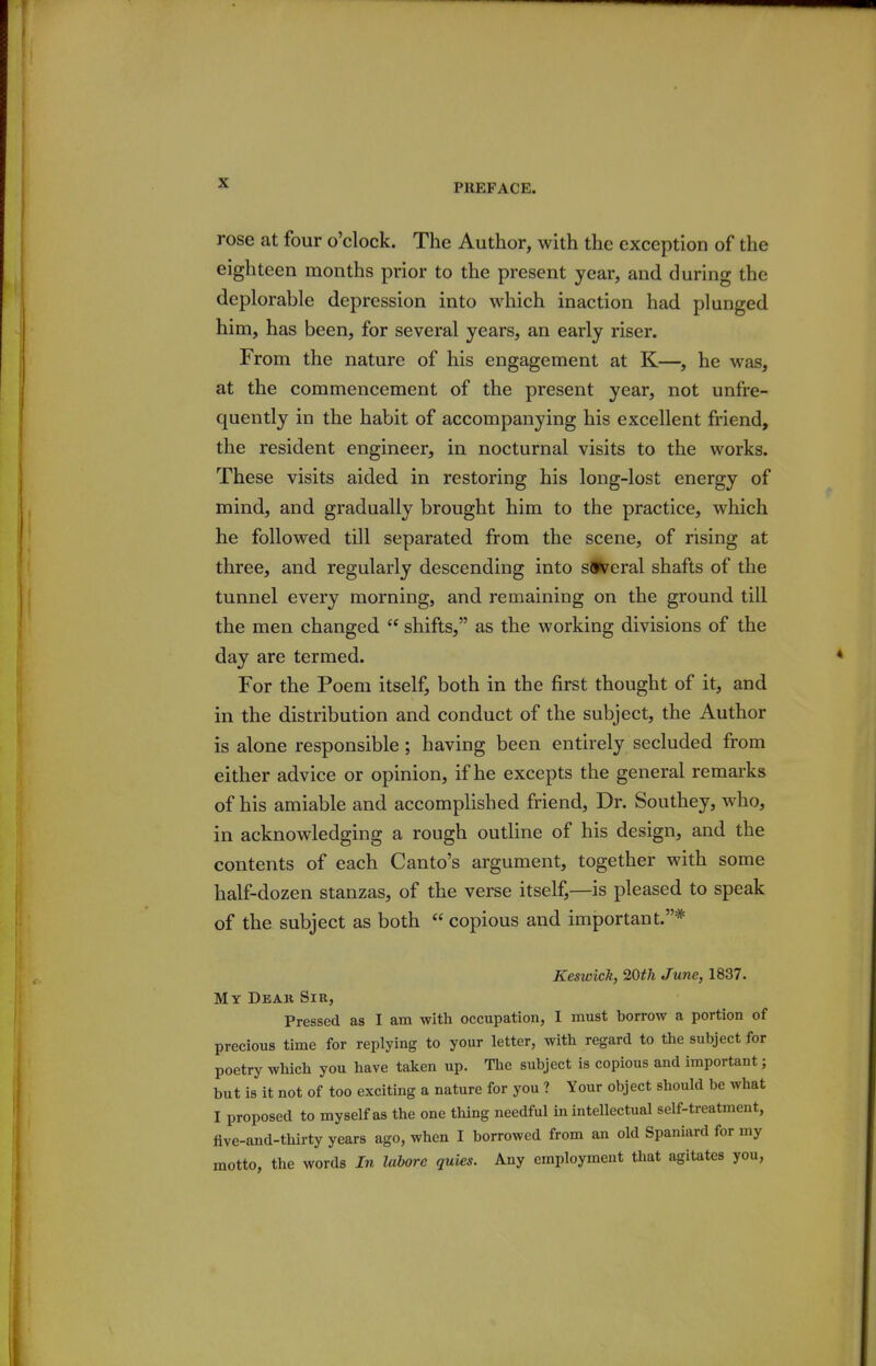 rose at four o'clock. The Author, with the exception of the eighteen months prior to the present year, and during the deplorable depression into which inaction had plunged him, has been, for several years, an early riser. From the nature of his engagement at K—, he was, at the commencement of the present year, not unfre- quently in the habit of accompanying his excellent friend, the resident engineer, in nocturnal visits to the works. These visits aided in restoring his long-lost energy of mind, and gradually brought him to the practice, which he followed till separated from the scene, of rising at three, and regularly descending into several shafts of the tunnel every morning, and remaining on the ground till the men changed  shifts, as the working divisions of the day are termed. For the Poem itself, both in the first thought of it, and in the distribution and conduct of the subject, the Author is alone responsible ; having been entirely secluded from either advice or opinion, if he excepts the general remarks of his amiable and accomplished friend. Dr. Southey, who, in acknowledging a rough outline of his design, and the contents of each Canto's argument, together with some half-dozen stanzas, of the verse itself,—is pleased to speak of the subject as both  copious and important.* Keswick, 20th June, 1837. My Deak Sir, Pressed as I am with occupation, I must borrow a portion of precious time for replying to your letter, with regard to the subject for poetry which you have taken up. The subject is copious and important; but is it not of too exciting a nature for you ? Your object should be what I proposed to myself as the one thing needful in intellectual self-treatment, five-and-thirty years ago, when I borrowed from an old Spaniard for my motto, the words In labore quies. Any employment that agitates you,