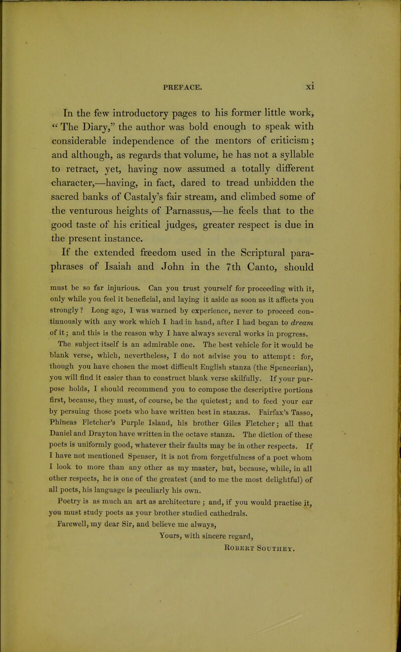 In the few introductory pages to his former little work, The Diary, the author was bold enough to speak with considerable independence of the mentors of criticism; and although, as regards that volume, he has not a syllable to retract, yet, having now assumed a totally different character,—having, in fact, dared to tread unbidden the sacred banks of Castaly's fair stream, and climbed some of the venturous heights of Parnassus,—he feels that to the good taste of his critical judges, greater respect is due in the present instance. If the extended freedom used in the Scriptural para- phrases of Isaiah and John in the 7th Canto, should must be so far injurious. Can you trust yourself for proceeding with it, only while you feel it beneficial, and laying it aside as soon as it afiects you strongly ? Long ago, I was warned by experience, never to proceed con- tinuously with any work which I had in hand, after I had began to dream of it; and this is the reason why I have always several works in progress. The subject itself is an admirable one. The best vehicle for it would be blank verse, wliich, nevertheless, I do not advise you to attempt: for, though you have chosen the most difficult English stanza (the Spencerian), you will find it easier than to construct blank verse skilfully. If your pur- pose holds, I should recommend you to compose the descriptive portions first, because, they must, of course, be the quietest; and to feed your ear by persuing those poets who have written best in stanzas. Fairfax's Tasso, Phineas Fletcher's Purple Island, his brother Giles Fletcher; all that Daniel and Drayton have written in the octave stanza. The diction of these poets is uniformly good, whatever their faults may be in other respects. If I have not mentioned Spenser, it is not from forgetfulness of a poet whom I look to more than any other as my master, but, because, while, in all other respects, he is one of the greatest (and to me the most delightful) of all poets, his language is peculiarly his own. Poetry is as much an art as architecture ; and, if you would practise it, you must study poets as your brother studied cathedrals. Farewell, my dear Sir, and believe me always. Yours, with sincere regard, ROBEKT SOUTIIEY.