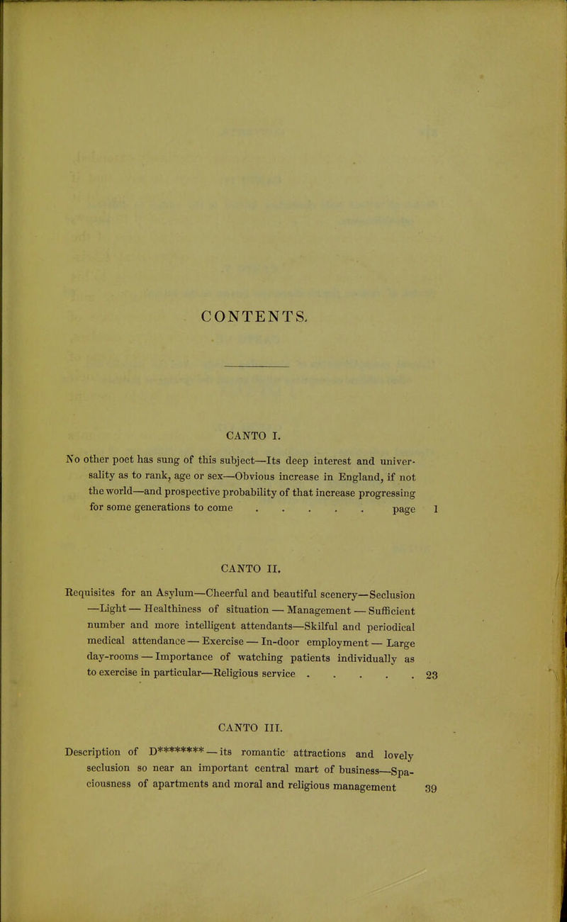 CONTENTS, CANTO I. No other poet has sung of this subject—Its deep interest and univer- sality as to rank, age or sex—Obvious increase in England, if not the world—and prospective probability of that increase progressing for some generations to come page CANTO II. Eequisites for an Asylum—Cheerful and beautiful scenery—Seclusion —Light — Healthiness of situation — Management — Sufficient number and more intelligent attendants—Skilful and periodical medical attendance — Exercise — In-door employment — Large day-rooms — Importance of watching patients individually as to exercise in particular—Religious service CANTO III. Description of D******** — its romantic attractions and lovely seclusion so near an important central mart of business Spa- ciousness of apartments and moral and religious management