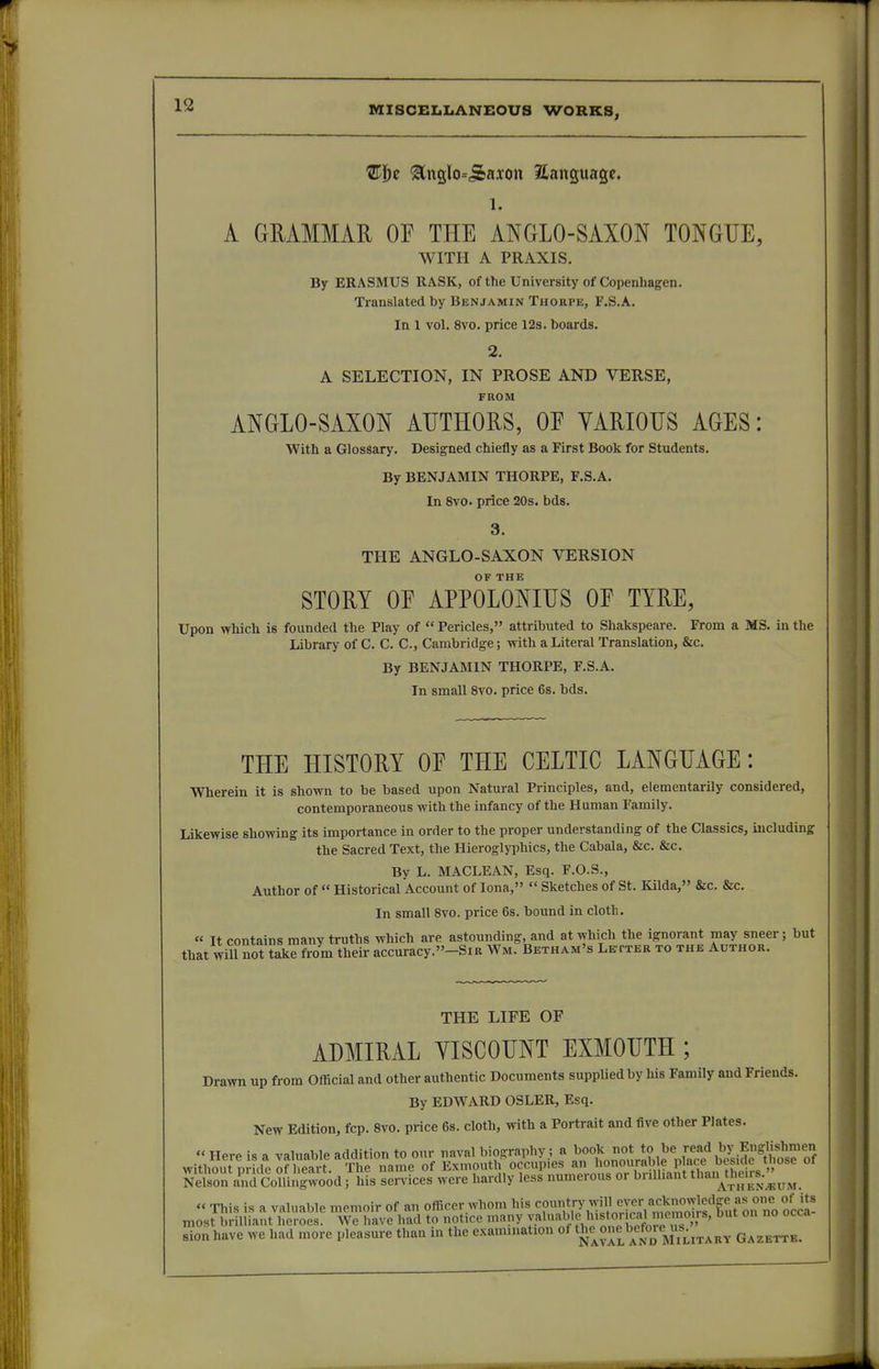 'E\)z ^1^510=513x011 language. 1. A GMMMAE OP THE ANGLO-SAXON TONGUE, WITH A PRAXIS. By ERASMUS RASK, of the University of Copenhagen. Translated by Benjamin Thorpe, F.S.A. In 1 vol. 8vo. price 12s. boards. 2. A SELECTION, IN PROSE AND VERSE, FROM. ANGLO-SAXON AUTHORS, OE VARIOUS AGES: With a Glossary. Designed chiefly as a First Book for Students. By BENJAMIN THORPE, F.S.A. In 8vo. price 20s. bds. THE ANGLO-SAXON VERSION OK THE STORY OF APPOLONIUS OE TYRE, Upon vrhich is founded the Play of  Pericles, attributed to Shakspeare. From a MS. in the Library of C. C. C, Cambridge; with a Literal Translation, &c. By BENJAMIN THORPE, F.S.A. In small 8vo. price 6s. bds. THE HISTORY OE THE CELTIC LANGUAGE: Wherein it is shown to be based upon Natural Principles, and, elementarily considered, contemporaneous with the infancy of the Human Family. Likewise showing its importance in order to the proper understanding of the Classics, including the Sacred Text, the Hieroglyphics, the Cabala, &c. &c. By L. MACLEAN, Esq. F.O.S., Author of  Historical Account of lona,  Sketches of St. Kilda, &c. &c. In small Svo. price 6s. bound in cloth . « It contains many truths which are astounding, and at which the ignorant may sneer; but that will not take from their accuracy.-SiR Wm. Betham's Le tter to the Author. THE LIFE OF ADMIRAL YISCOUNT EXMOUTH ; Drawn up from Official and other authentic Documents supplied by his Family and Friends. By EDWARD OSLER, Esq. New Edition, fcp. Svo. price 6s. cloth, with a Portrait and five other Plates.  Here is a valuable addition to our naval biography; a book not to be read by Englishmen withSyfdeof £Jt The name of Exmouth'occupies an 1^^^^^^^^^^ of Nelson and CoUingwood; his services were hardly less numerous or buUiant tli^':],'^^;^^^^ « This iR a valuable memoir of an officer.whom his <=?'{V7^ii?nHn«7mVmolJf fuf most brilliant heroes. We have had to notice many ° sionhave we had more pleasure than in the examination of tJ^^«^«^*'/f°^yf^,^^HY Gazette.