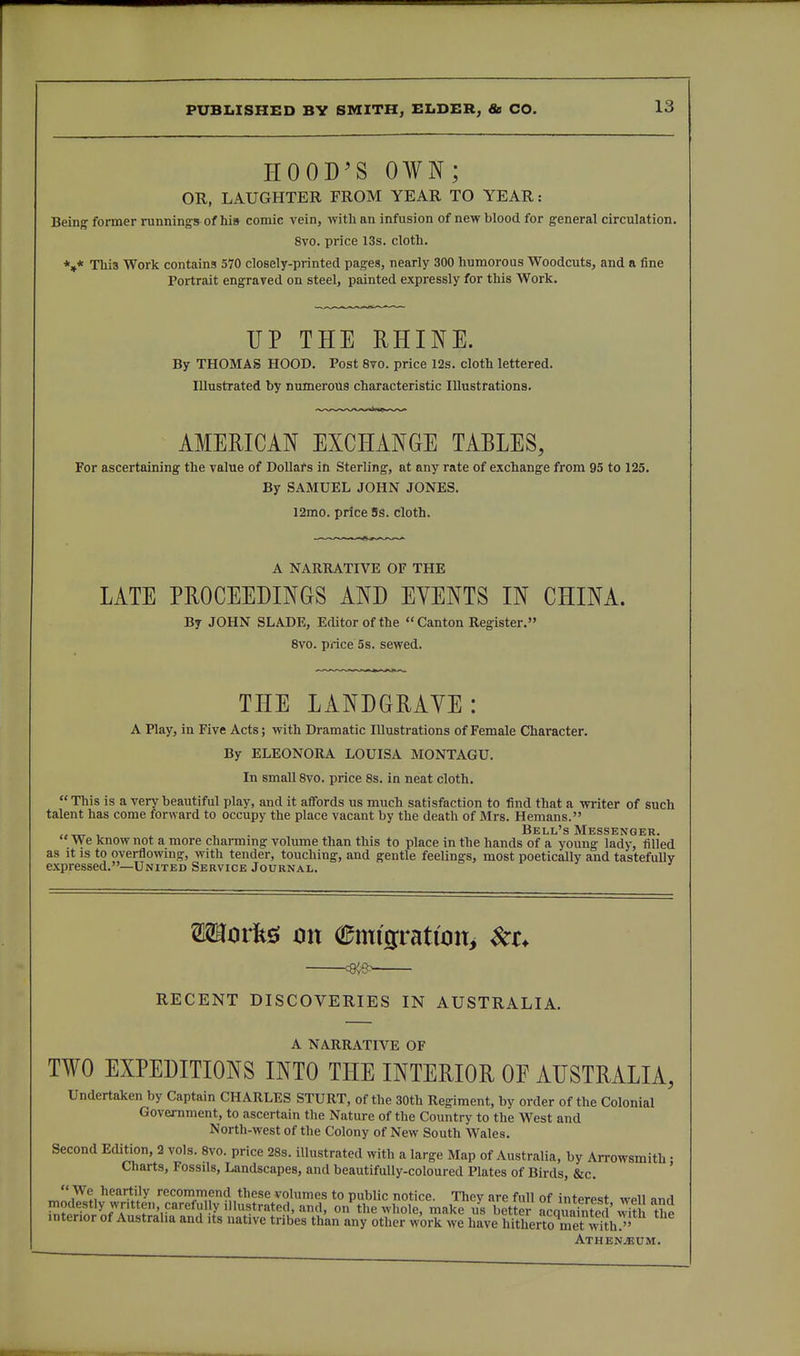 HOOD'S OWN; OR, LAUGHTER FROM YEAR TO YEAR: Being former runnings of his comic vein, with an infusion of new blood for g-eneral circulation. 8vo. price 13s. cloth. *»* This Work contains 570 closely-printed pages, nearly 300 humorous Woodcuts, and a fine Portrait engraved on steel, painted expressly for this Work. UP THE RHINE. By THOMAS HOOD. Post 8vo. price 12s. cloth lettered. Illustrated by numerous characteristic Illustrations. AMERICAN EXCHANGE TABLES, For ascertaining the value of Dollars in Sterling, at any rate of exchange from 95 to 125. By SAMUEL JOHN JONES. 12mo. price Ss. cloth. A NARRATIVE OF THE LATE PROCEEDINGS AND EVENTS IN CHINA. By JOHN SLADE, Editor of the  Canton Register. 8vo. pnce 5s. sewed. THE LANDGRAVE: A Play, in Five Acts; with Dramatic Illustrations of Female Character. By ELEONORA LOUISA MONTAGU. In small Svo. price 8s. in neat cloth. This is a very beautiful play, and it affords us much satisfaction to find that a writer of such talent has come forward to occupy the place vacant by the death of Mrs. Hemans. ^ , Bell's Messenger. We know not a more charmmg volume than this to place in the hands of a young lady, filled as it IS to overflowing, with tender, touching, and gentle feelings, most poetically and tastefully expressed.—United Service Journal. movk^ on Cmi9:ratwn> ^t. RECENT DISCOVERIES IN AUSTRALIA. A NARRATIVE OF TWO EXPEDITIONS INTO THE INTERIOR OF AUSTRALIA, Undertaken by Captain CHARLES STURT, of the 30th Regiment, by order of the Colonial Government, to ascertain the Nature of the Country to the West and North-west of the Colony of New South Wales. Second Edition, 2 vols. Svo. price 28s. illustrated with a large Map of Australia, by Arrowsmith • Charts, Fossils, Landscapes, and beautifully-coloured Plates of Birds, &c. ' We heartily recommend these volumes to public notice. They are full of interest well and ^?if.LTf'■'^'J'r^*'*'*'^'''on the whole, make us better acquai^^^^^^^^^ interior of Australia and its native tribes than any other work we have hitherto met with^' ATHEN.3JUM.