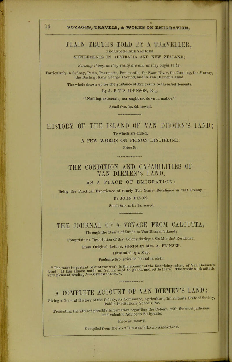 PLAIN TRUTHS TOLD BY A TRAVELLER, REQARDINQ OUR VARIOUS SETTLEMENTS IN AUSTRALIA AND NEW ZEALAND; Shewing things as ihey really are and as they ought to be, ParticulRrly in Sydney, Perth, Paramatta, Freemantle, the Swan River, the Canning, the Murray, the Darling, Kang George's Sound, and in Van Diemen's Land. The whole dravrn up for the guidance of Emigrants to these Settlements. By J. PITTS JOHNSON, Esq.  Nothing extenuate, nor aught set down in malice. Small 8vo. 18. 6d. sewed. HISTORY OE THE ISLAND OE YAN DIEMEN'S LAND; To which are added, A FEW WORDS ON PRISON DISCIPLINE. Price 5s. THE CONDITION AND CAPABILITIES OE YAN DIEMEN'S LAND, AS A PLACE OF EMIGRATION; Being the Practical Experience of nearly Ten Years' Residence in that Colony. By JOHN DIXON. Small 8to. price 2s. sewed. THE JOURNAL OE A YOYAGE EROM CALCUTTA, Through the Straits of Sunda to Van Diemen's Land; Comprising a Description of that Colony during a Six Months' Residence. From Original Letters, selected by Mrs. A. PRINSEP. Illustrated by a Map, Foolscap 8vo price 3s. bound in cloth. ««ThP mfKst important nart of the work is the account of the fast-rising colony of Van Diemen's Lan^ l iSsXolTmade us feel inclined to go out and settle there. The whole work affords very pleasant reading.—Metropolitan. A COMPLETE ACCOUNT OE YAN DIEMEN'S LAND; Givin- a General History of the Colony, its Commerce, Agriculture, Inhabitants, State of Society,  Public Institutions, Schools, &c. Presenting the utmost possible Information regarding the Colony, with the most judicious and valuable Advice to Emigrants. Price 4s. boards. Compiled from the Van Diismen's Land Almanack.