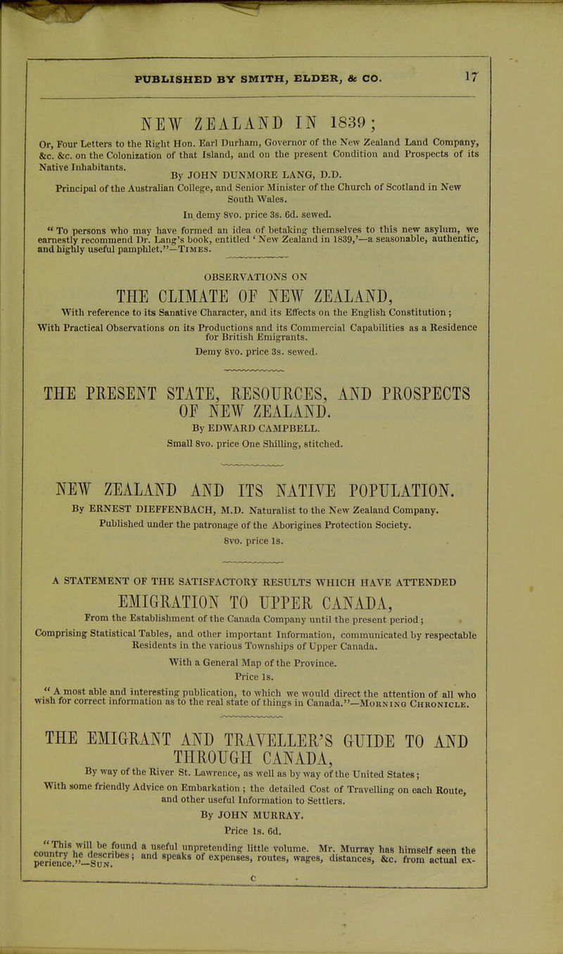NEW ZEALAND IN 1839; Or, Four Letters to the Ri?lit Hon. Earl Durham, Governor of tlie New Zealand Land Company, &c. &c. on the Coloniration of that Island, and on the present Condition and Prospects of its Native Inhabitants. „ By JOHN DUNMORE LANG, D.D. Principal of the Australian College, and Senior Minister of the Church of Scotland in New South Wales. In demy 8vo. price 3s. 6d. sewed.  To persons who may have formed an idea of betaking themselves to this new asylum, we earnestly recommend Dr. Lang's book, entitled ' New Zealand in 1839,'—a seasonable, authentic, and highly useful pamphlet.—Times. OBSERVATIONS ON THE CLIMATE OF NEW ZEALAND, With reference to its Sanative Character, and its Effects on the English Constitution; With Practical Observations on its Productions and its Commercial Capabilities as a Residence for British Emigrants. Demy 8vo. price 3s. sewed. THE PRESENT STATE, RESOURCES, AND PROSPECTS OF NEW ZEALAND. By EDWARD CAMPBELL. Small 8vo. price One Shilling, stitched. NEW ZEALAND AND ITS NATIVE POPULATION. By ERNEST DIEFFENBACH, M.D. Naturalist to the New Zealand Company. Published under the patronage of the Aborigines Protection Society. 8vo. price Is. A STATEMENT OF THE SATISFACTORY RESULTS WHICH HAVE ATTENDED EMIGRATION TO UPPER CANADA, From the EstabUshment of the Canada Company until the present period; Comprising Statistical Tables, and other important Information, communicated by respectable Residents in the various Townships of Upper Canada. With a General Map of the Province. Price Is.  A most able and interesting publication, to which we would direct the attention of all who wi.sh for correct mformation as to the real state of things in Canada.—Morning Chronicle. THE EMIGRANT AND TRAYELLER'S GUIDE TO AND THROUGH CANADA, By way of the River St. Lawrence, as well as byway of the United States; With some friendly Advice on Embarkation ; the detailed Cost of TravelUng on each Route, and other useful Information to Settlers. By JOHN MURRAY. Price Is. 6d. co«'nTI?!%A'ri„=L^hL^ * unpretending little volume. Mr. Murray has himself seen the pSnJe.^^-SuN ' 'P^'' ' of expenses, routes, wages, distances, &c. from actual ex-