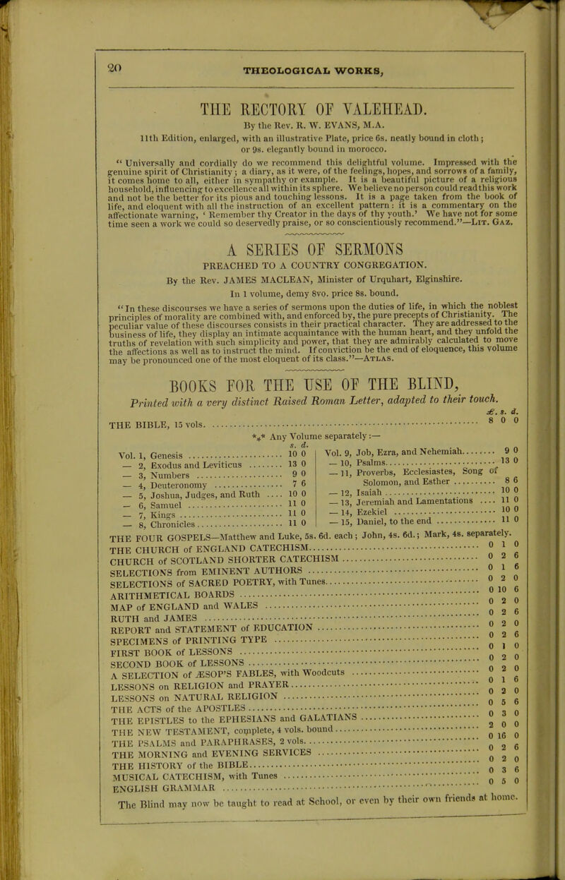 THEOLOGICAL WORKS, THE RECTORY OF VALEHEAD. By the llev. R. W. EVANS, M.A. 11th Edition, enlarged, with an illustrative Plate, price 6s. neatly bound in cloth; or 98. elegantly bound in morocco.  Universally and cordially do we recommend this delightful volume. Impressed with the genuine spirit of Christianity ; a diary, as it were, of the feelings, hopes, and sorrows of a family, it comes home to all, either in sympathy or example. It is a beautiful picture of a religious household, influencing to excellence all within its sphere. We believe no person could read this work and not be the better for its pious and touching lessons. It is a pa^e taken from the book of life, and eloquent with all the instruction of an excellent pattern: jt is a commentary on the affectionate warning, ' Remember thy Creator in the days of thy youth.' We have not for some time seen a work we could so deservedly praise, or so conscientiously recommend.—Lit. Gaz. A SERIES OF SERMONS PREACHED TO A COUNTRY CONGREGATION. By the Rev. JAMES MACLEAN, Minister of Urquhart, Elginshire. In 1 volume, demy 8vo. price 8s. bound.  In these discourses we have a series of sermons upon the duties of life, in which the noblest principles of morality are combined with, and enforced by, the pure precepts of Christiamty. The peculiar value of these discourses consists in their practical character. They are addressed to the business of life, they display an intimate acquaintance with the human heart, and they unfold the truths of revelation with such simplicity and power, that they are admirably calculated to move the affections as well as to instruct the mind. If conviction be the end of eloquence, this volume may be pronounced one of the most eloquent of its class.—Atlas. BOOKS FOR THE USE OF THE BLIND, Printed with a very distinct Raised Roman Letter, adapted to their touch. s. d. THE BIBLE, 13 vols ^ ° ^ *** Any Volume separately:— s. d. Vol. 1, Genesis 10 0 — 2, Exodus and Leviticus 13 0 — 3, Numbers 9 0 — 4, Deuteronomy 7 6 — 5, Joshua, Judges, and Ruth 10 0 — 6, Samuel HO — 7, Kings 11 0 8, Chronicles HO Vol. 9, Job, Ezra, and Nehemiah 9 0 — 10, Psalms 13 0 —11, Proverbs, Ecclesiastes, Song of Solomon, and Esther 8 6 — 12, Isaiah 10 0 — 13, Jeremiah and Lamentations HO — 14, Ezekiel 10 0 — 15, Daniel, to the end HO THE FOUR GOSPELS-Matthew and Luke, 5s. 6d. each; John, 4s. 6d.; Mark, 4s. separately. THE CHURCH of ENGLAND CATECHISM 0 ^ ° CHURCH of SCOTLAND SHORTER CATECHISM 0 2 6 SELECTIONS from EMINENT AUTHORS 0 1 0 SELECTIONS of SACRED POETRY, with Tunes 0 2 u ARITHMETICAL BOARDS  ^ MAP of ENGLAND and WALES J ^ ^ RUTH and JAMES REPORT and STATEMENT of EDUCATION  ^  SPECIMENS of PRINTING TYPE  ^ FIRST BOOK of LESSONS 2 0 SECOND BOOK of LESSONS A SELECTION of ^SOP'S FABLES, with Woodcuts  ^ ^ LESSONS on RELIGION and PRAYER ^ LESSONS on NATURAL RELIGION ^ ^ ^ THE ACTS of the APOSTLES THE EPISTLES to the EPHESIANS and GALATIANS ^ ^ ^ THE NEW TESTAMENT, coipplete, 4 vols, bound 0 16 0 THE PSALMS and PARAPHRASES, 2 vols ^ THE MORNING and EVENING SERVICES ^ ^ ^ THE HISTORY of the BIBLE 0 3 6 MUSICAL CATECHISM, with Tunes ^ ^ ^ ENGLISH GRAMMAR The Blind may now be taught to read at School, or even by their own friends at home.