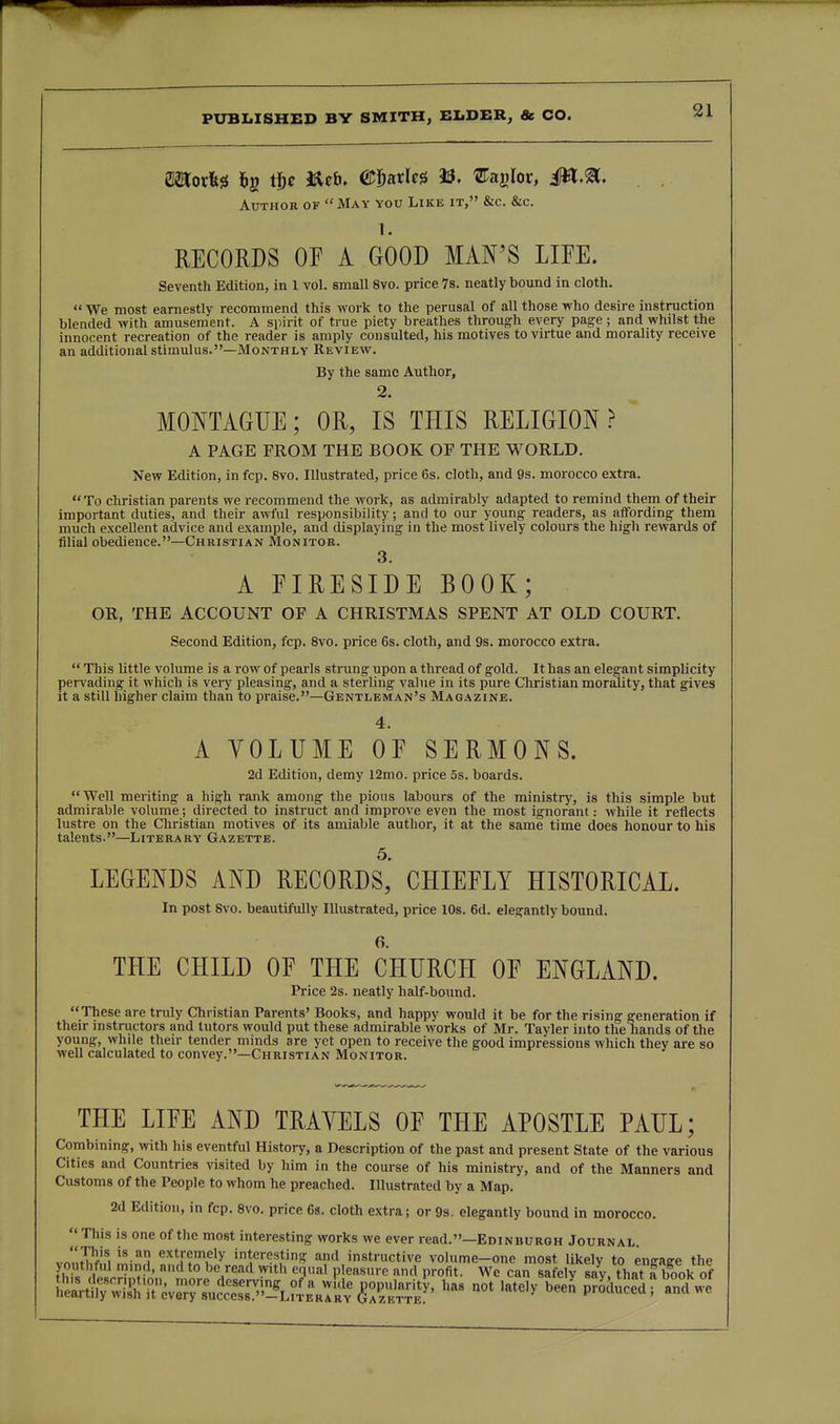 Author of  May you Like it, &c. &c. 1. RECORDS OP A GOOD MAN'S LIFE. Seventh Edition, in 1 vol. small 8vo. price 7s. neatly bound in cloth.  We most earnestly recommend this work to the perusal of all those who desire instruction blended with amusement. A siiirit of true piety breathes through every pag-e; and whilst the innocent recreation of the reader is amply consulted, his motives to virtue and morality receive an additional stimulus.—Monthly Review. By the same Author, 2. MONTAGUE; OR, IS THIS RELIGION ? ~ A PAGE FROM THE BOOK OF THE WORLD. New Edition, in fcp. 8vo. Illustrated, price 6s. cloth, and 9s. morocco extra. To christian parents we recommend the work, as admirably adapted to remind them of their important duties, and their awful responsibility; and to our young readers, as affording them much excellent advice and example, and displaying in the most lively colours the high rewards of filial obedience.—Christian Monitor. 3. A EIRESIDE BOOK; OR, THE ACCOUNT OF A CHRISTMAS SPENT AT OLD COURT. Second Edition, fcp. 8vo. price 6s. cloth, and 9s. morocco extra.  This little volume is a row of pearls strung upon a thread of gold. It has an elegant simplicity pervading it which is very pleasing, and a sterling value in its pure Christian morality, that gives it a still higher claim than to praise.—Gentleman's Magazine. 4. A VOLUME OF SERMONS. 2d Edition, demy 12mo. price 5s. boards. Well meriting a high rank among the pious labours of the ministry, is this simple but admirable volume; directed to instruct and improve even the most ignorant: while it reflects lustre on the Christian motives of its amiable author, it at the same time does honour to his talents.—Literary Gazette. 5. LEGENDS AND RECORDS, CHIEFLY HISTORICAL. In post Svo. beautifully Illustrated, price 10s. 6d. elegantly bound. 6. THE CHILD OF THE CHURCH OF ENGLAND. Price 2s. neatly half-bound. These are truly Christian Parents' Books, and happy would it be for the rising generation if their instructors and tutors would put these admirable works of Mr. Tayler into the hands of the young, while their tender minds are yet open to receive the good impressions which they are so well calculated to convey.—Christian Monitor. THE LIFE AND TRAVELS OF THE APOSTLE PAUL; Combining, with his eventful History, a Description of the past and present State of the various Cities and Countries visited by him in the course of his ministry, and of the Manners and Customs of the People to whom he preached. Illustrated by a Map. 2d Edition, in fcp. Svo. price 6a. cloth extra; or 9s. elegantly bound in morocco.  This is one of the most interesting works we ever read.—Edinburgh Journal