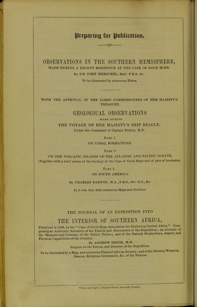 prepanng for ^ublicatiom OBSERVATIONS IN THE SOUTHERN HEMISPHERE, MADE DURING A RECENT RESIDENCE AT THE CAPE OF GOOD HOPE. By SIR JOHN HERSCHEL, Bart. F.R.S. &c. To be illustrated by numerous Plates. WITH THE APPROVAL OF THE LORDS COMMISSIONERS OF HER MAJESTY'S TREASURY. GEOLOGICAL OBSERYATIONS MADE DURING THE VOYAGE OF HER MAJESTY'S SHIP BEAGLE, Under the Command of Captain Fitzroy, R.N. Part 1. ON CORAL FORMATIONS. Part 2. ON THE VOLCANIC ISLANDS OF THE ATLANTIC AND PACIFIC OCEANS, (Together with a brief notice of the Geology of the Cape of Good Hope and of part of Australia). Part 3. ON SOUTH AMERICA. By CHARLES DARWIN, M.A.,F.R.S., Sec. G.S., &c. In 3 vols. 8vo. with numerous Maps and Sections. THE JOURNAL OF AN EXPEDITION INTO THE INTERIOR OE SOUTHERN AFRICA, Fitted out in 1836, by the  Cape of Good Hope Association for Exploring Central Africa. Com- prising an Authentic Narrative of the Travels and Discoveries of the Expedition ; an Account of the Manners and Customs of the Native Tribes; and of the Natural Productions, Aspect, and Physical Capabilities of the Country. By ANDREW SMITH, M.D. Surgeon to the Forces, and Du-ector of the Expedition. To be illustrated by a Map, and numerous Plates of African Scenery; and of the Dresses, Weapons, Dances, Religious Ceremonies, &c. of the Natives. Wilson and Ogilvy, Skinner Street, Snoivhill, London.