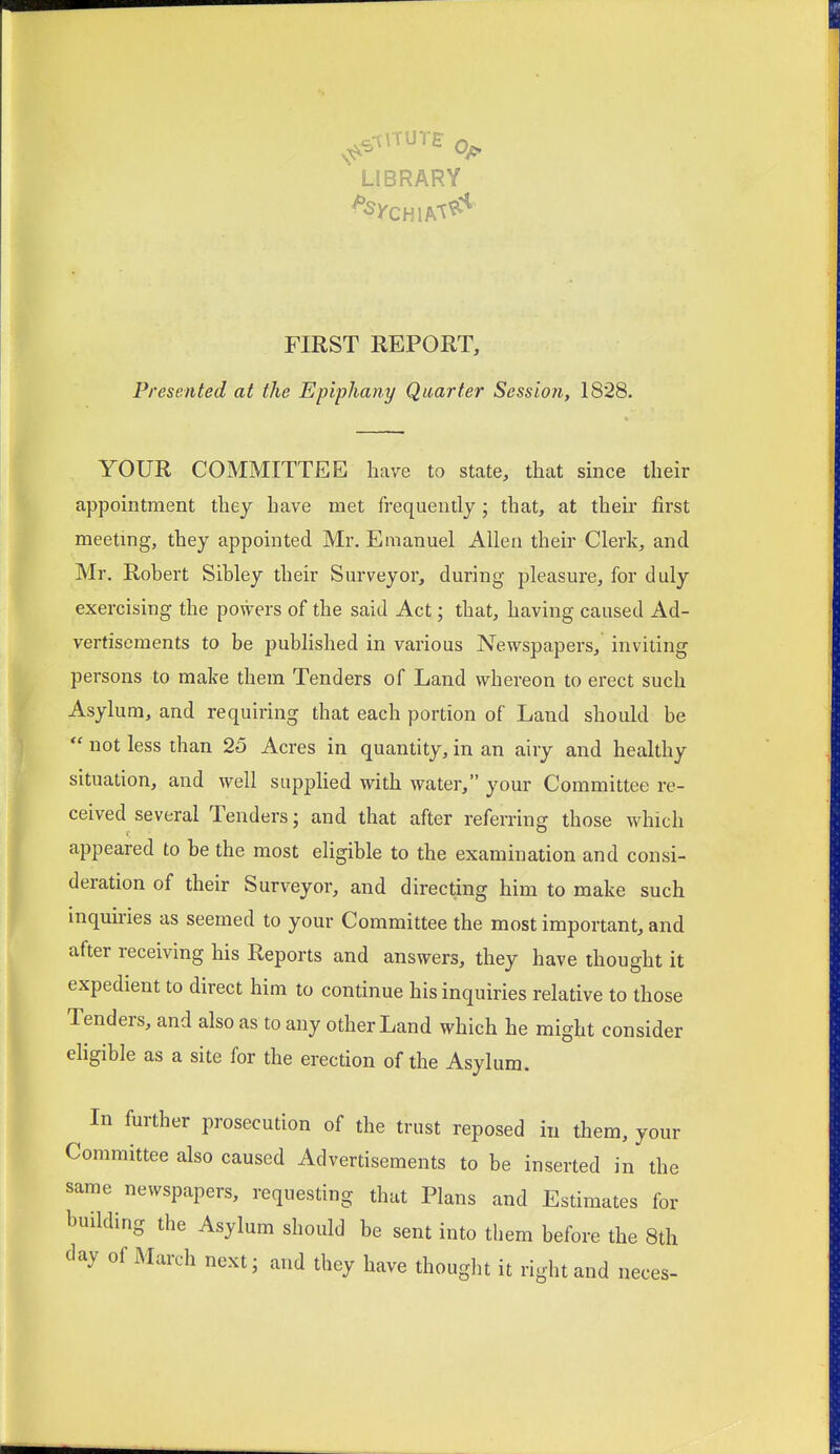 FIRST REPORT, Presented at the Epiphany Quarter Session, 1828. YOUR COMMITTEE have to state, that since their appointment they have met frequently; that, at their first meeting, they appointed Mr. Emanuel Allen their Clerk, and Mr. Robert Sibley their Surveyor, during pleasure, for duly exercising the powers of the said Act; that, having caused Ad- vertisements to be published in various Newspapers, inviting persons to make them Tenders of Land whereon to erect such Asylum, and requiring that each portion of Land should be  not less than 25 Acres in quantity, in an airy and healthy situation, and well supplied with water, your Committee re- ceived several Tenders; and that after referring those which appeared to bathe most eligible to the examination and consi- deration of their Surveyor, and directing him to make such inquiries as seemed to your Committee the most important, and after receiving his Reports and answers, they have thought it expedient to direct him to continue his inquiries relative to those Tenders, and also as to any other Land which he might consider eligible as a site for the erection of the Asylum. In further prosecution of the trust reposed in them, your Committee also caused Advertisements to be inserted in the same newspapers, requesting that Plans and Estimates for building the Asylum should be sent into them before the 8th day of March nextj and they have thought it right and neces-