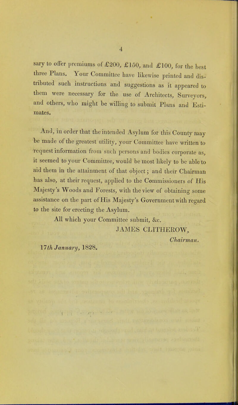 sary to offer premiums of £200, £150, and £100, for the best three Plans. Your Committee have likewise printed and dis- tributed such instructions and suggestions as it appeared to them were necessary for the use of Architects, Surveyors, and others, who might be wilHng to submit Plans and Esti- mates. And, in order that the intended Asylum for this County may be made of the greatest utility, your Committee have written to request information from such persons and bodies corporate as, it seemed to your Committee, would be most hkely to be able to aid them in the attainment of that object; and their Chairman has also, at their request, apphed to the Commissioners of His Majesty's Woods and Forests, with the view of obtaining some assistance on the part of His Majesty's Government with regard to the site for erecting the Asylum. All which your Committee submit, &c. JAMES CLITHEROW, Chairman, 17 th January, 1828.