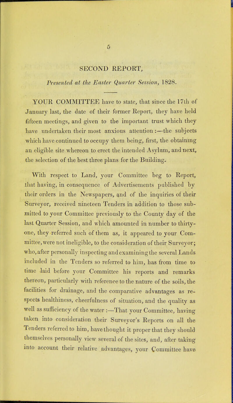 SECOND REPORT, Presented at the Easter Quarter Session, 1828. YOUR COMMITTEE have to state, that since the 17th of Jauuaiy last, the date of their former Report, they have held fifteen meetings, and given to the important trust which they have undertaken their most anxious attention :—the subjects which have continued to occupy them being, first, the obtainmg an eligible site whereon to erect the intended Asylum, and next, the selection of the best three plans for the Building. With respect to Land, your Committee beg to Report, that having, in consequence of Advertisements published by their orders in the Newspapers, 9,nd of the inquiries of their Surveyor, received nineteen Tenders in addition to those sub- mitted to your Committee previously to the County day of the last Quarter Session, and which amounted in number to thirty- one, they referred such of them as, it appeared to your Com- mittee, were not ineligible, to the consideration of their Surveyor; who, after personally inspecting and examining the several Lands included in the Tenders so referred to him, has from time to time laid before your Committee his reports and remarks thereon, particularly with reference to the nature of the soils, the facilities for drainage, and the comparative advantages as re- spects healtliiness, cheerfulness of situation, and the quality as well as sufficiency of the water:—That your Committee, having taken into consideration their Surveyor's Reports on all the Tenders referred to him, have thought it proper that they should themselves personally view several of the sites, and, after taking into account their relative advantages, your Committee have