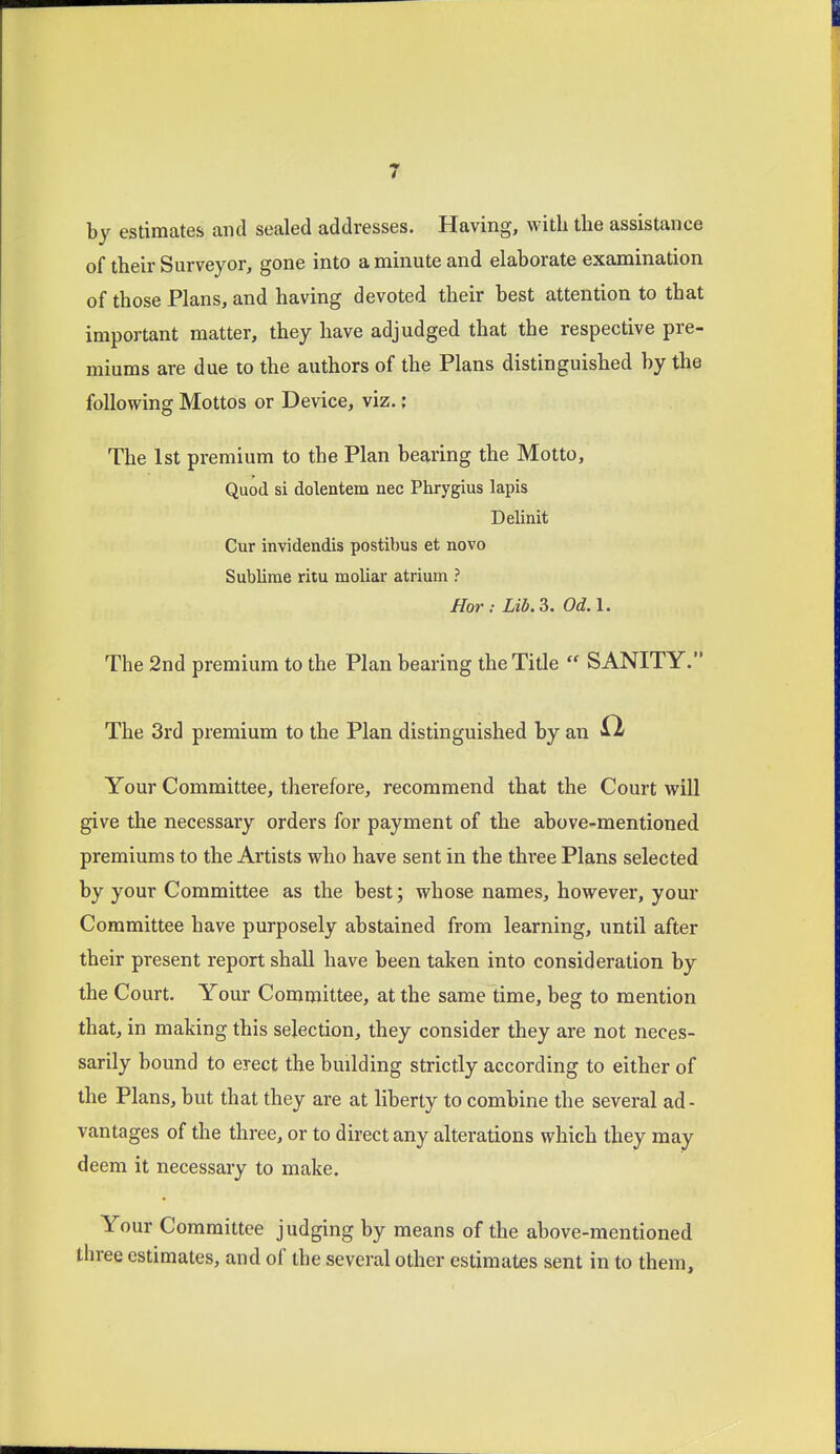 by estimates and sealed addresses. Having, with the assistance of their Surveyor, gone into a minute and elaborate examination of those Plans, and having devoted their best attention to that important matter, they have adjudged that the respective pre- miums are due to the authors of the Plans distinguished by the following Mottos or Device, viz.; The 1st premium to the Plan bearing the Motto, Quod si dolentem nec Phrygius lapis Delinit Cur invidendis postibus et novo Sublime ritu moliar atrium ? Hor: Lib.S. Od.l. The 2nd premium to the Plan bearing the Title  SANITY. The 3rd premium to the Plan distinguished by an Your Committee, therefore, recommend that the Court will give the necessary orders for payment of the above-mentioned premiums to the Artists who have sent in the thi'ee Plans selected by your Committee as the best; whose names, however, your Committee have purposely abstained from learning, until after their present report shall have been taken into consideration by the Court. Your Committee, at the same time, beg to mention that, in making this selection, they consider they are not neces- sarily bound to erect the building strictly according to either of the Plans, but that they are at liberty to combine the several ad- vantages of the three, or to direct any alterations which they may deem it necessary to make. Your Committee judging by means of the above-mentioned three estimates, and of the several other estimates sent in to them.