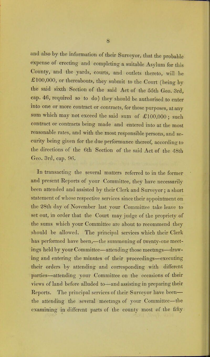 and also by the information of their Surveyor, that the probable expense of erecting and completing a suitable Asylum for this County, and the yards, courts, and outlets thereto, will be £100,000, or thereabouts, they submit to the Court (being by the said sixth Section of the said Act of the 55th Geo. 3rd, cap. 46, required so to do) they should be authorised to enter into one or more contract or contracts, for those purposes, at any sum which may not exceed the said sum of £100,000 ; such contract or contracts being made and entered into at the most reasonable rates, and with the most responsible persons, and se- curity being given for the due performance thereof, according to the directions of the 6th Section of the said Act of the 48th Geo. 3rd, cap. 96. In transacting the several matters referred to in the former and present Reports of your Committee, they have necessarily been attended and assisted by their Clerk and Surveyor; a short statement of whose respective services since their appointment on the 28th day of November last your Committee take leave to set out, in order that the Court may judge of the propriety of the sums which your Committee are about to recommend they should be allowed. The principal services which their Clerk has performed have been,—the summoning of twenty-one meet- ings held by your Committee—attending those meetmgs—draw- ing and entering the minutes of their proceedings—executing their orders by attending and coiresponding with different parties—attending your Committee on the occasions of their views of land before alluded to—and assisting in preparing their Reports. The jirincipal services of their Surveyor have been— the attending the several meetmgs of your Committee—the examining in different parts of the county most of the fifty