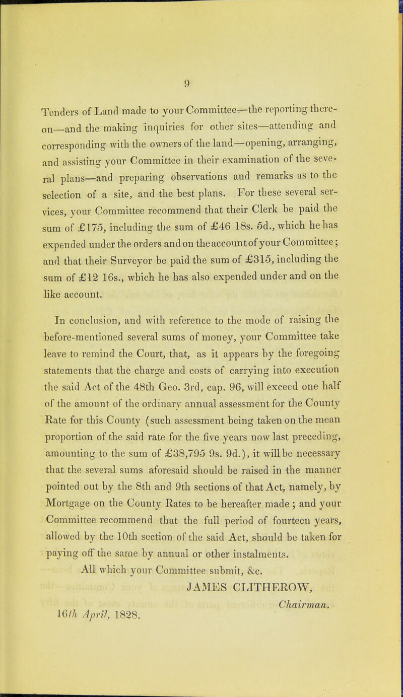 Tenders of Land made to your Committee—the reporting there- on and the maldng inquiries for other sites—attending and corresponding with the owners of the land—opening, arranging, and assisting your Committee in their examination of the seve- ral plans—and preparing ohservations and remarks as to the selection of a site, and the best plans. For these several ser- vices, your Committee recommend that their Clerk be paid the sum of £175, including the sum of £46 18s. 5d., which he has expended under the orders and on theaccountof your Committee; and that their Surveyor be paid the sum of £315, including the sum of £12 16s., which he has also expended under and on the like account. In conclusion, and with reference to the mode of raising the before-mentioned several sums of money, your Committee take leave to remind the Court, that, as it appears by the foregoing statements tliat the charge and costs of carrying into execution the said Act of the 48th Geo. 3rd, cap. 96, will exceed one half of the amount of the ordinary annual assessment for the County Rate for this County (such assessment being taken on the mean proportion of the said rate for the five years now last preceding, amounting to the sum of £38,795 9s. 9d.), it will be necessary that the several sums aforesaid should be raised in the manner pointed out by the 8th and 9th sections of that Act, namely, by Mortgage on the County Rates to be hereafter made; and your Committee recommend that the full period of fourteen years, allowed by the 10th section of the said Act, should be taken for paying off the same by annual or other instalments. All which your Committee submit, &c. JAMES CLITHEROW, Chairman. \6lh April, 1828.