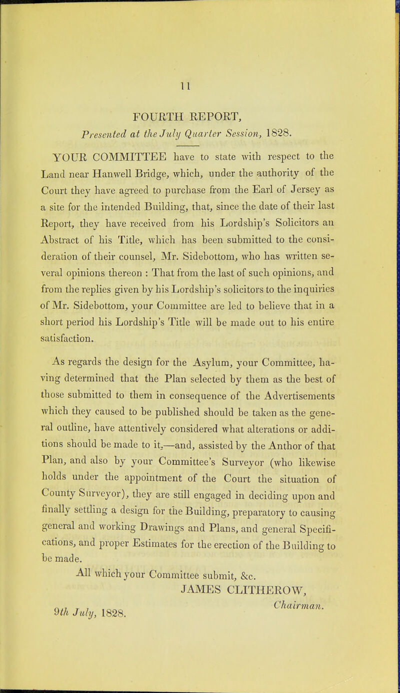 FOURTH REPORT, Presented at the July Quarter Session, 1828. YOUR COMMITTEE have to state with respect to the Land near Hanwell Bridge, which, under the authority of the Court they have agreed to purchase from the Earl of Jersey as a site for the intended Building, that, since the date of their last Report, they have received from his Lordship's Solicitors an Abstract of his Title, which has been submitted to the consi- deration of their counsel, Mr. Sidebottom, who has written se- veral opinions thereon : That from the last of such opinions, and from the replies given by his Lordship's solicitors to the inquiries of Mr. Sidebottom, your Committee are led to believe that in a short period his Lordship's Title will be made out to his entire satisfaction. As regards the design for the Asylum, your Committee, ha- ving determined that the Plan selected by them as the best of those submitted to them in consequence of the Advertisements which they caused to be published should be taken as the gene- ral outline, have attentively considered what alterations or addi- tions should be made to it,—and, assisted by the Author of that Plan, and also by your Committee's Surveyor (who likewise holds under the appointment of the Court the situation of County Surveyor), they are still engaged in deciding upon and finally settling a design for the Building, preparatory to causing general and working Drawings and Plans, and general Specifi- cations, and proper Estimates for the erection of the Building to be made. All which your Committee submit, &c. JAMES CLITHEROW, c\n T 7 .^^ Chairman. 9th July, 1828.
