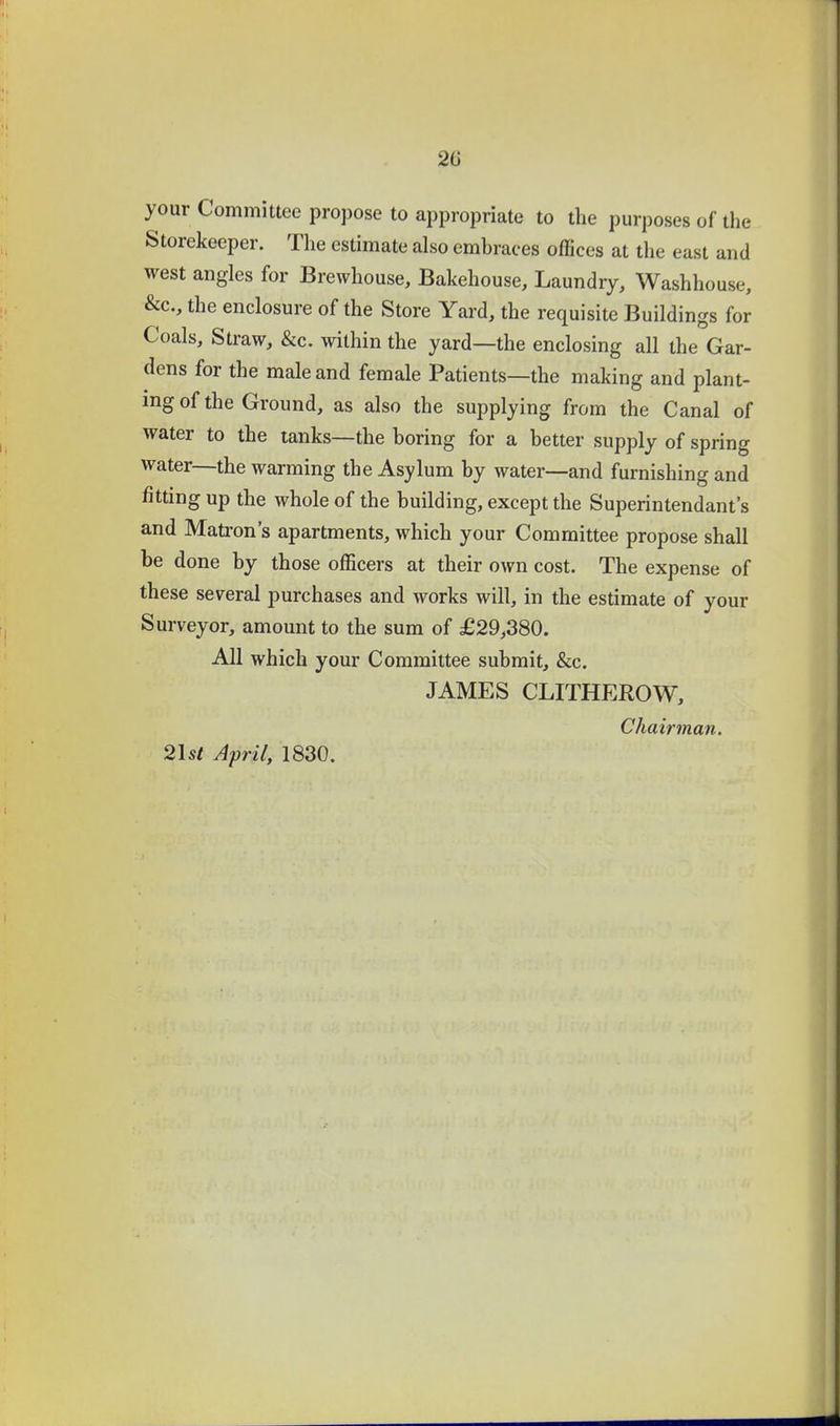 your Committee propose to appropriate to the purposes of the Storekeeper. The estimate also embraces offices at the east and west angles for Brewhouse, Bakehouse, Laundry, Washhouse, &c., the enclosure of the Store Yard, the requisite Buildings for Coals, Straw, &c. within the yard—the enclosing all the Gar- dens for the male and female Patients—the making and plant- ing of the Ground, as also the supplying from the Canal of water to the tanks—the boring for a better supply of spring water—the warming the Asylum by water—and furnishing and fitting up the whole of the building, except the Superintendant's and Matron's apartments, which your Committee propose shall be done by those officers at their own cost. The expense of these several purchases and works will, in the estimate of your Surveyor, amount to the sum of £29,380. All which your Committee submit, &c. JAMES CLITHEROW, Chairman.