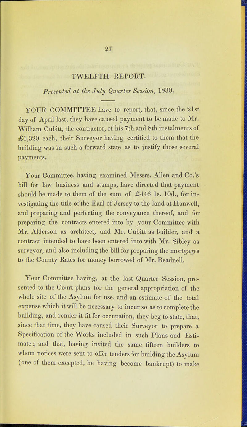 TWELFTH REPORT. Presented at the July Quarter Session, 1830. YOUR COMMITTEE have to report, that, since the 21st day of April last, they have caused payment to he made to Mr. Wilham Cuhitt, the contractor, of his 7th and 8th instalments of £6,320 each, their Surveyor having certified to them that the huilding was in such a forward state as to justify those several payments. Your Committee, having examined Messrs. Allen and Co.'s bill for law business and stamps, have directed that payment should be made to them of the sum of £446 Is. lOd., for in- vestigating the title of the Earl of Jersey to the land at Hanwell, and preparing and perfecting the conveyance thereof, and for preparing the contracts entered into by your Committee with Mr. Alderson as architect, and Mr. Cubitt as builder, and a contract intended to have been entered into with Mr. Sibley as surveyor, and also including the bill for preparing the mortgages to the County Rates for money borrowed of Mr. Beadnell. Your Committee having, at the last Quarter Session, pre- sented to the Court plans for the general appropriation of the whole site of the Asylum for use, and an estimate of the total expense which it will be necessary to incur so as to complete the building, and render it fit for occupation, they beg to state, that, since that time, they have caused their Surveyor to prepare a Specification of the Works included in such Plans and Esti- mate ; and that, having invited the same fifteen builders to whom notices were sent to offer tenders for building the Asylum (one of them excepted, he having become bankrupt) to make