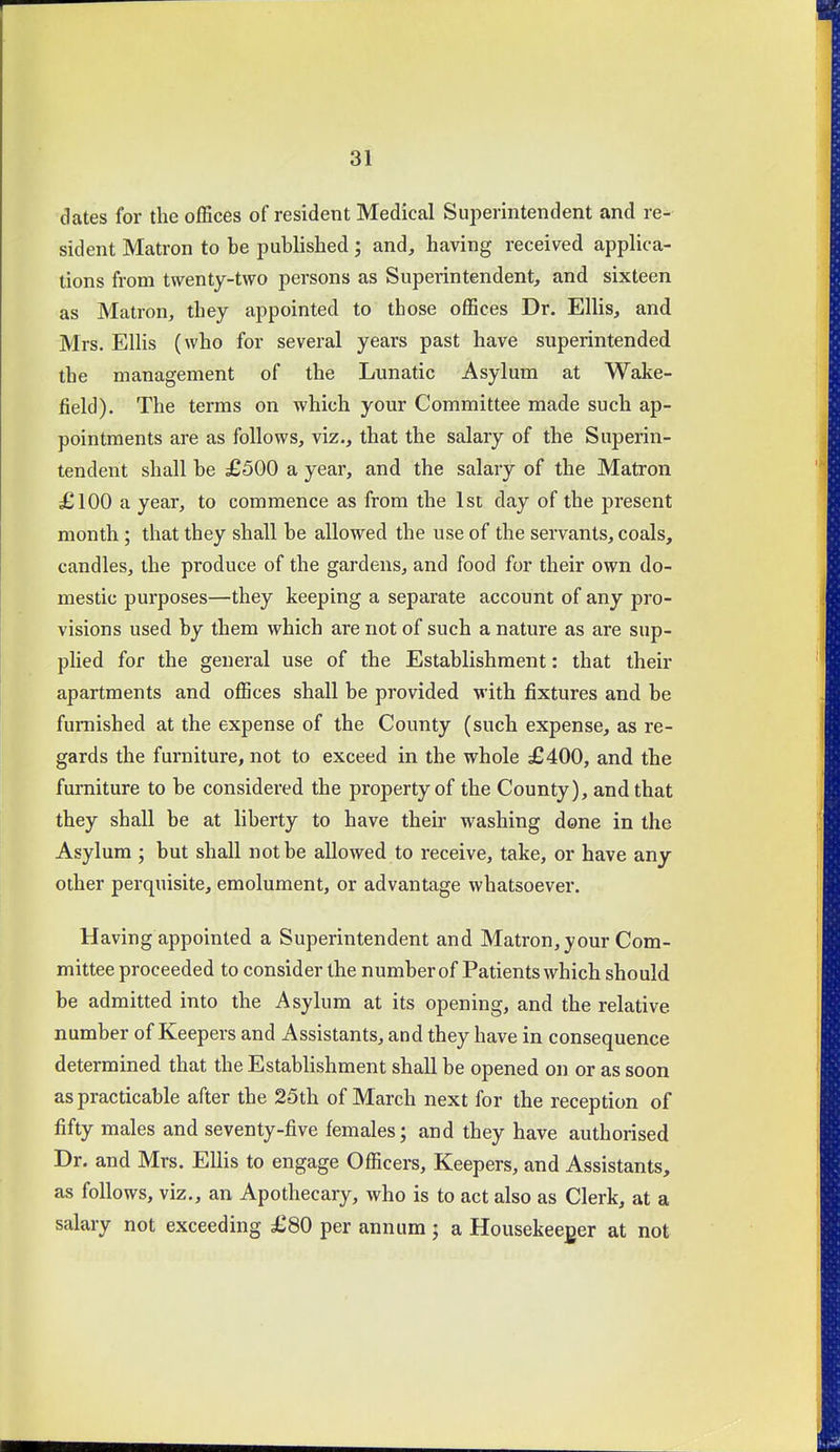 dates for the ofBces of resident Medical Superintendent and re- sident Matron to be published; and, having received applica- tions from twenty-two persons as Superintendent, and sixteen as Matron, they appointed to those oflSces Dr. Ellis, and Mrs. Ellis (who for several years past have superintended the management of the Lunatic Asylum at Wake- field). The terms on which your Committee made such ap- pointments are as follows, viz., that the salary of the Superin- tendent shall be £500 a year, and the salary of the Matron £100 a year, to commence as from the 1st day of the present month; that they shall be allowed the use of the servants, coals, candles, the produce of the gardens, and food for their own do- mestic purposes—they keeping a separate account of any pro- visions used by them which are not of such a nature as are sup- phed for the general use of the Establishment: that their apartments and ofiices shall be provided with fixtures and be furnished at the expense of the County (such expense, as re- gards the furniture, not to exceed in the whole £400, and the furniture to be considered the property of the County), and that they shall be at liberty to have their washing done in the Asylum ; but shall not be allowed to receive, take, or have any other perquisite, emolument, or advantage whatsoever. Having appointed a Superintendent and Matron, your Com- mittee proceeded to consider the number of Patients which should be admitted into the Asylum at its opening, and the relative number of Keepers and Assistants, and they have in consequence determined that the Establishment shall be opened on or as soon as practicable after the 25th of March next for the reception of fifty males and seventy-five females; and they have authorised Dr. and Mrs. Ellis to engage Officers, Keepers, and Assistants, as follows, viz., an Apothecary, who is to act also as Clerk, at a salary not exceeding £80 per annum ; a Housekeeper at not