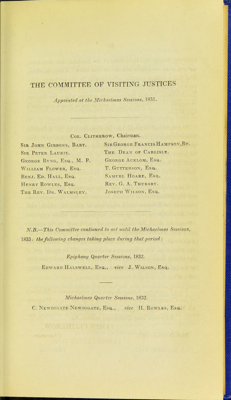 THE COMMITTEE OF VISITING JUSTICES Appointed at the Michaelmas Sessions, 1831. Cot. Clitherow, Chairman. Sir John Gibbons, Bart. Sir Peter Laurie. George Bvng, Esa., M. P. William Flower, Esa. Benj. Ed. Hall, Esq. Henry Rowles, Esa. The Rev. Dr. Walmsley. SirGeorge FrancisHampson,Bt. The Dean of Carlisle. George Acklom, Esq. T. Gutterson, Esa. Samuel Hoare, Esa. Rev. G. a. Thursby. Joseph Wil.son, Esa. iV.5.—This Committee continued to act until the Michaelmas Sessions, 1833.- the following changes taking place during that period: Epiphany Quarter Sessions, 1832. Edward Halswell, Esa., vice J. Wilson, Esa. Michaelmas Quarter Sessions, 1832. C. Newdigate Newdigate, Esa., vice H. Rowles, Esa.