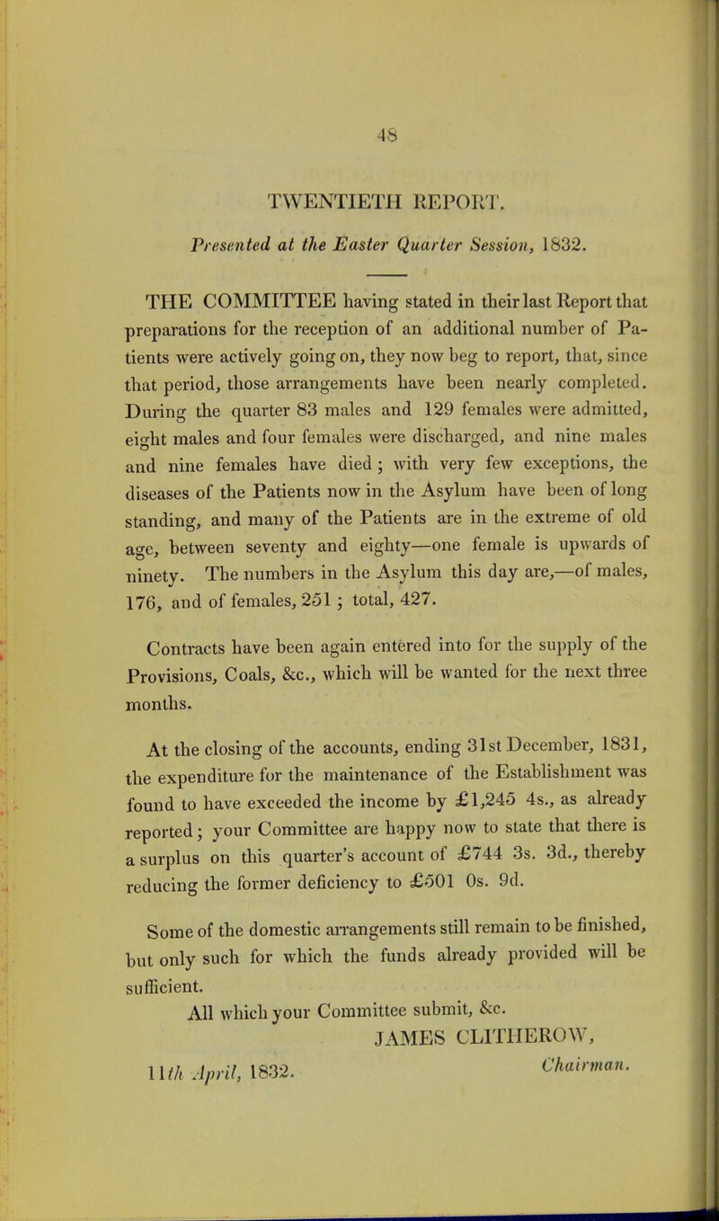 TWENTIETH REPORT. Presented at the Easter Quarter Session, 1S32. THE COMMITTEE having stated in their last Report that preparations for the reception of an additional number of Pa- tients were actively going on, they now beg to report, that, since that period, those arrangements have been nearly completed. During the quarter 83 males and 129 females were admitted, eight males and four females were discharged, and nine males and nine females have died; with very few exceptions, the diseases of the Patients now in the Asylum have been of long standing, and many of the Patients are in the extreme of old age, between seventy and eighty—one female is upwards of ninety. The numbers in the Asylum this day are,—of males, 176, and of females, 251 ; total, 427. Contracts have been again entered into for the supply of the Provisions, Coals, &c,, which will be wanted for the next three months. At the closing of the accounts, ending 31st December, 1831, the expenditure for the maintenance of the Establishment was found to have exceeded the income by £1,245 4s., as already reported; your Committee are happy now to state that there is a surplus on this quarter's account of £744 3s. 3d., thereby reducing the former deficiency to £501 Os. 9d. Some of the domestic airangements still remain to be finished, but only such for which the funds already provided will be sufficient. All which your Committee submit, &c. JAMES CLITHEROW, nth April, 1832. Chairman.