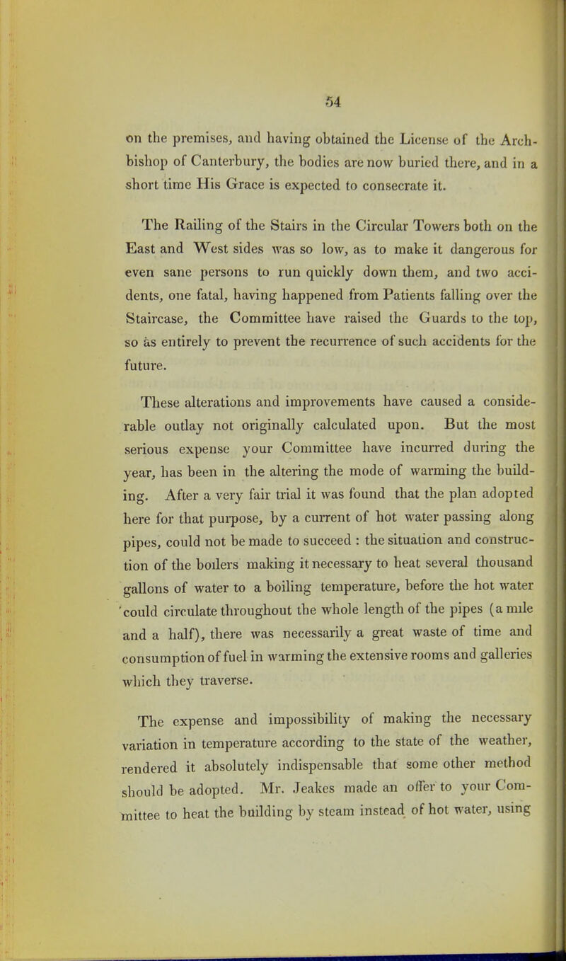 on the premises, and having obtained the License of the Arch- bishop of Canterbury, the bodies are now buried there, and in a short time His Grace is expected to consecrate it. The Raihng of the Stairs in the Circular Towers both on the East and West sides was so low, as to make it dangerous for even sane persons to run quickly down them, and two acci- dents, one fatal, having happened from Patients falling over the Staircase, the Committee have raised the Guards to the top, so as entirely to prevent the recurrence of such accidents for the futui-e. These alterations and improvements have caused a conside- rable outlay not originally calculated upon. But the most serious expense your Committee have incurred during the year, has been in the altering the mode of warming the build- ing. After a very fair trial it was found that the plan adopted here for that purpose, by a cuiTent of hot water passing along pipes, could not be made to succeed : the situation and construc- tion of the boilers making it necessary to heat several thousand gallons of water to a boiling temperature, before the hot water 'could circulate throughout the whole length of the pipes (a mile and a half), there was necessarily a great waste of time and consumption of fuel in warming the extensive rooms and galleries which they traverse. The expense and impossibility of making the necessary variation in temperature according to the state of the weather, rendered it absolutely indispensable that some other method should be adopted. Mr. Jeakes made an offer to your Com- mittee to heat the boilding by steam instead of hot water, using