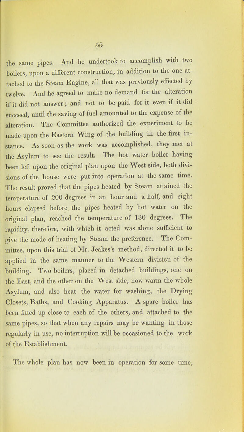 the same pipes. And he undertook to accomplish with two hoilers, upon a different construction, in addition to the one at- tached to the Steam Engine, all that was previously effected hy twelve. And he agreed to make no demand for the alteration if it did not answer; and not to be paid for it even if it did succeed, until the saving of fuel amounted to the expense of the alteration. The Committee authorized the experiment to be made upon the Eastern Wing of the building in the first in- stance. As soon as the work was accomplished, they met at the Asylum to see the result. The hot water boiler having been left upon the original plan upon the West side, both divi- sions of the house were put into operation at the same time. The result proved that the pipes heated by Steam attained the temperature of 200 degrees in an hour and a half, and eight hours elapsed before the pipes heated by hot water on the original plan, reached the temperature of 130 degrees. The rapidity, therefore, with which it acted was alone sufficient to give the mode of heating by Steam the preference. The Com- mittee, upon this trial of Mr. Jeakes's method, directed it to be applied in the same manner to the Western division of the building. Two boilers, placed in detached buildings, one on the East, and the other on the West side, now warm the whole Asylum, and also heat the water for washing, the Drying Closets, Baths, and Cooking Apparatus. A spare boiler has been fitted up close to each of the others, and attached to the same pipes, so that when any repairs may be wanting in those regularly in use, no interruption will be occasioned to the work of the Establishment. The whole plan has now been in operation for some time.