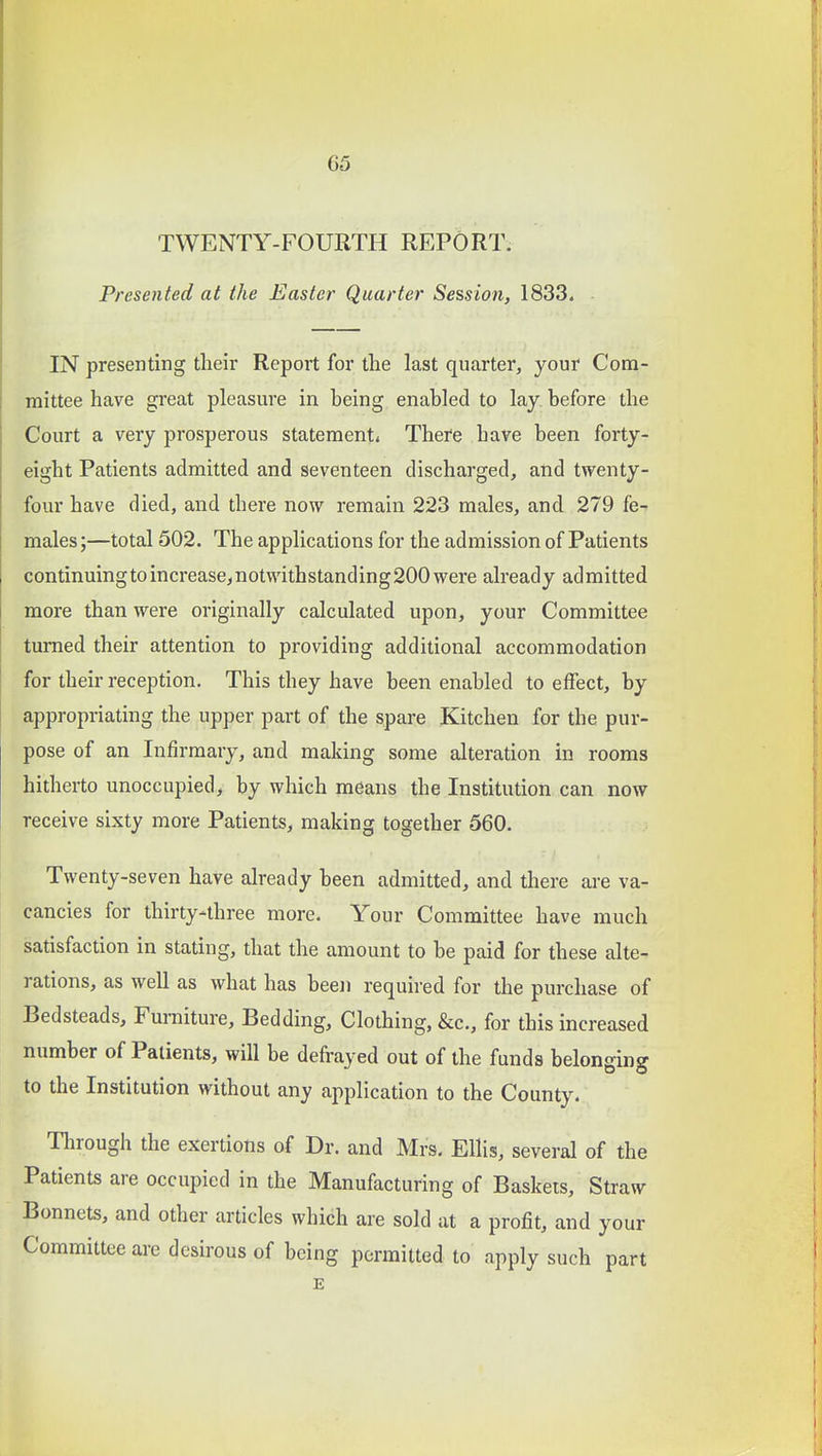TWENTY-FOURTH REPORT. Presented at the Easter Quarter Session, 1833. IN presenting tlieir Report for the last quarter, your Com- mittee have great pleasure in being enabled to lay. before the Court a very prosperous statement* There have been forty- eight Patients admitted and seventeen discharged, and twenty- four have died, and there now remain 223 males, and 279 fe- males;—total 502. The applications for the admission of Patients continuingtoincrease,notwithstanding200were already admitted more than were originally calculated upon, your Committee turned their attention to providing additional accommodation for their reception. This they have been enabled to effect, by appropriating the upper part of the spare Kitchen for the pur- pose of an Infirmary, and making some alteration in rooms hitherto unoccupied, by which means the Institution can now receive sixty more Patients, making together 560. Twenty-seven have already been admitted, and there are va- cancies for thirty-three more. Your Committee have much satisfaction in stating, that the amount to be paid for these alte- rations, as well as what has been required for the purchase of Bedsteads, Furniture, Bedding, Clothing, &c., for this increased number of Patients, will be defrayed out of the funds belonging to the Institution without any application to the County. Tlnough the exertions of Dr. and Mrs. Ellis, several of the Patients are occupied in the Manufacturing of Baskets, Straw Bonnets, and other articles which are sold at a profit, and your Committee are desirous of being permitted to apply such part E