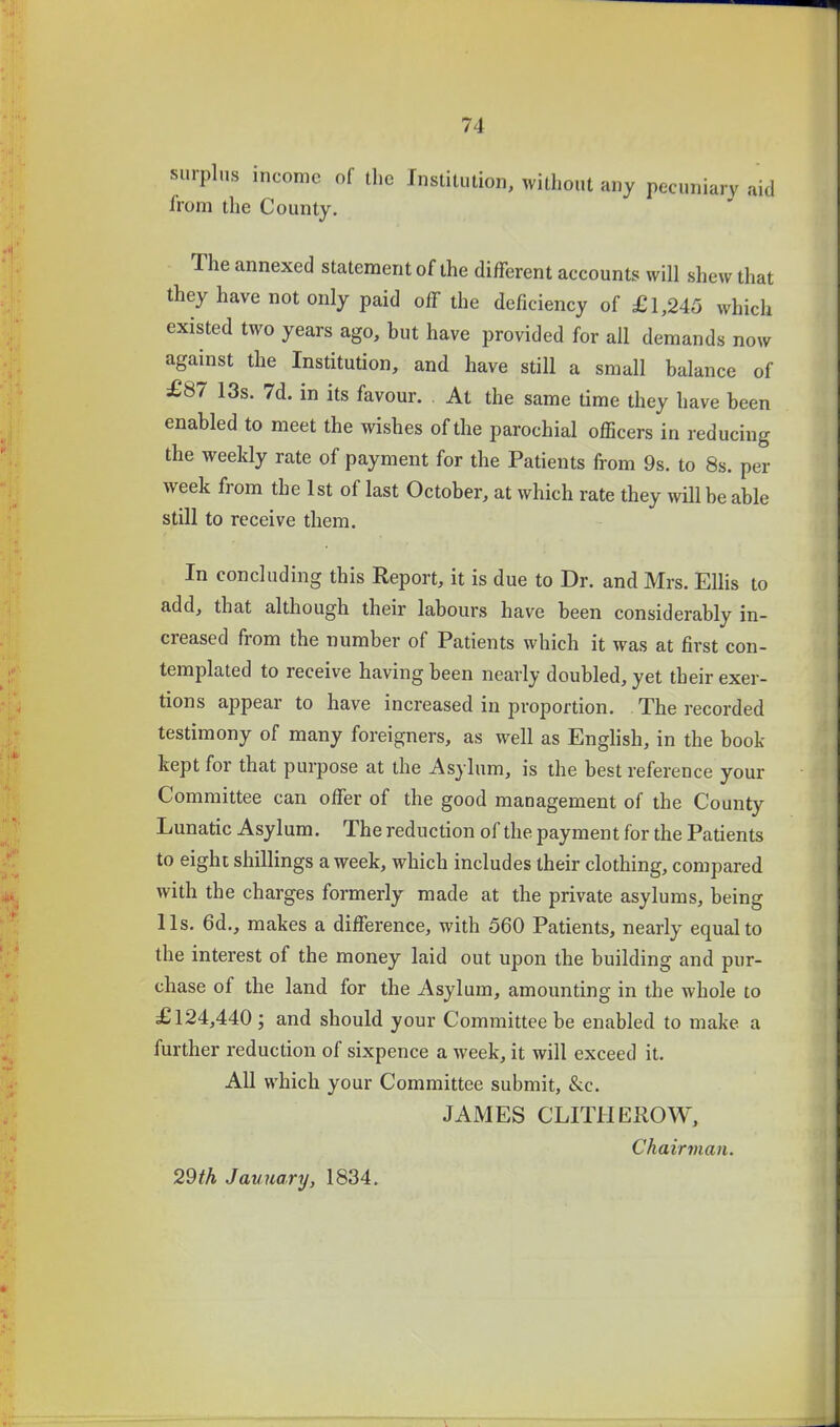 surplus income of the Institution, without any pecuniary aid irom the County. The annexed statement of the different accounts will shew that they have not only paid off the deficiency of £ 1,245 which existed two years ago, hut have provided for all demands now against the Institution, and have still a small balance of £87 13s. 7d. in its favour. At the same time they have been enabled to meet the wishes of the parochial officers in reducing the weekly rate of payment for the Patients from 9s. to 8s. per week from the 1st of last October, at which rate they will be able still to receive them. In concluding this Report, it is due to Dr. and Mrs. Ellis to add, that altliough their labours have been considerably in- creased from the number of Patients which it was at first con- templated to receive having been nearly doubled, yet their exer- tions appear to have increased in proportion. The recorded testimony of many foreigners, as well as Enghsh, in the book kept for that purpose at the Asylum, is the best reference your Committee can offer of the good management of the County Lunatic Asylum. The reduction of the payment for the Patients to eight shillings a week, which includes their clothing, compared with the charges formerly made at the private asylums, being lis. 6d., makes a difference, with 560 Patients, nearly equal to the interest of the money laid out upon the building and pur- chase of the land for the Asylum, amounting in the whole to £124,440 ; and should your Committee be enabled to make a further reduction of sixpence a week, it will exceed it. All which your Committee submit, &c. JAMES CLITHEROW, Chairvian. 29th January, 1834.