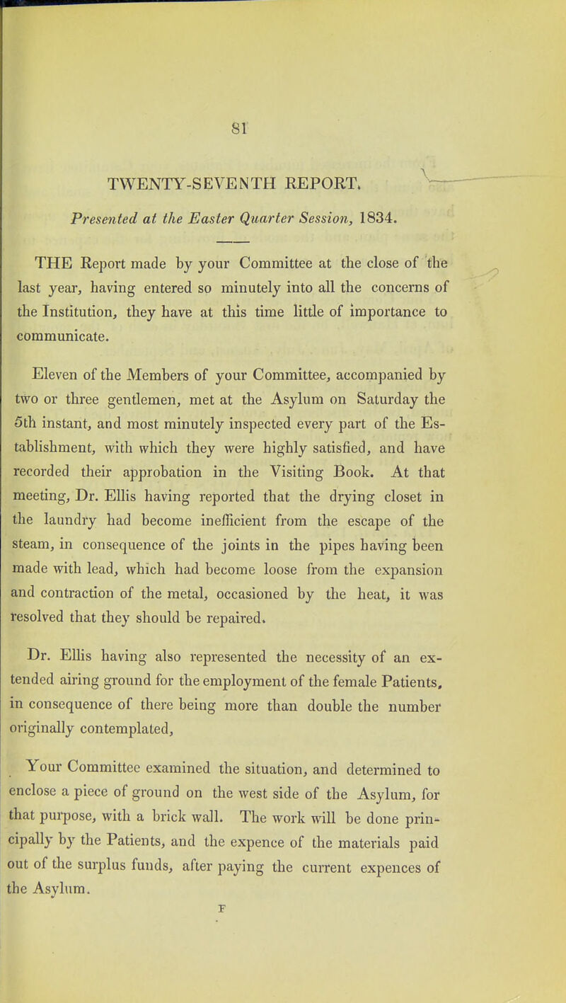 TWENTY-SEVENTH REPORT. — Presented at the Easter Quarter Session, 1834. THE Report made by your Committee at the close of the last yeai', having entered so minutely into all the concerns of the Institution, they have at this time little of importance to communicate. Eleven of the Members of your Committee, accompanied by two or three gentlemen, met at the Asylum on Saturday the 5th instant, and most minutely inspected every part of the Es- tablishment, with which they were highly satisfied, and have recorded their approbation in the Visiting Book. At that meeting. Dr. Ellis having reported that the drying closet in the laundry had become inefficient from the escape of the steam, in consequence of the joints in the pipes having been made with lead, which had become loose from the expansion and contraction of the metal, occasioned by the heat, it was resolved that they should be repaired. Dr. Elhs having also represented the necessity of an ex- tended airing ground for the employment of the female Patients, in consequence of there being more than double the number originally contemplated. Your Committee examined the situation, and determined to enclose a piece of ground on the west side of the Asylum, for that purpose, with a brick wall. The work will be done prin- cipally by the Patients, and the expence of the materials paid out of the surplus funds, after paying the current expences of the Asylum.