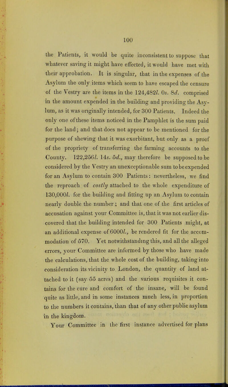 the Patients, it would be quite inconsistent to suppose that whatever saving it might have effected, it would have met with their approbation. It is singular, that in the expenses of the Asylum the only items which seem to have escaped the censure of the Vestry are the items in the 124,482^. Os. 8c!. comprised in the amount expended in the building and providing the Asy- lum, as it was originally intended, for 300 Patients. Indeed the only one of these items noticed in the Pamphlet is the sum paid for the land; and that does not appear to be mentioned for the purpose of shewing that it was exorbitant, but only as a proof of the propriety of transferring the farming accounts to the County. 122,256/. 14s. 6d., may therefore be supposed to be considered by the Vestry an unexceptionable sum to be expended for an Asylum to contain 300 Patients: nevertheless, we find the reproach of costly attached to the whole expenditure of 130,000/. for the building and fitting up an Asylum to contain nearly double the number; and that one of the first articles of accusation against your Committee is, that it was not earlier dis- covered that the building intended for 300 Patients might, at an additional expense of 6000/,, be rendered fit for the accom- modation of 570. Yet notwithstanding this, and all the alleged errors, your Committee are informed by those who have made the calculations, that the whole cost of the building, taking into consideration its vicinity to London, the quantity of land at- tached to it (say 55 acres) and the various requisites it con- tains for the cure and comfort of the insane, will be found quite as little, and in some instances much less, in proportion to the numbers it contains, than that of any other pubhc asylum in the kingdom. Your Committee in the first instance advertised for plans