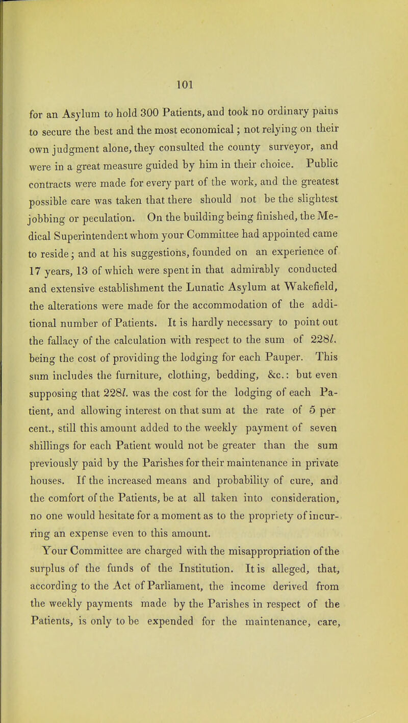for an Asylum to hold 300 Patients, and took no ordinary pains to secure the best and the most economical; not relying on their own judgment alone, they consulted the county surveyor, and were in a great measure guided by him in their choice. Public contracts were made for every part of the work, and the greatest possible care was taken that there should not be the slightest jobbing or peculation. On the building being finished, the Me- dical Superintendent whom your Committee had appointed came to reside; and at his suggestioiis, founded on an experience of 17 years, 13 of which were spent in that admirably conducted and extensive establishment the Lunatic Asylum at Wakefield, the alterations were made for the accommodation of the addi- tional number of Patients. It is hardly necessary to point out the fallacy of the calculation with respect to the sum of 228/. being the cost of providing the lodging for each Pauper. This sum includes the furniture, clothing, bedding, &c.: but even supposing that 228Z. was the cost for the lodging of each Pa- tient, and allowing interest on that sum at the rate of 5 per cent., still this amount added to the weekly payment of seven shillings for each Patient would not be greater than the sum previously paid by the Parishes for their maintenance in private houses. If the increased means and probability of cure, and the comfort of the Patients, be at all taken into consideration, no one would hesitate for a moment as to the propriety of incur- ring an expense even to this amount. Your Committee are charged with the misappropriation of the surplus of the funds of the Institution. It is alleged, that, according to the Act of Parliament, the income derived from the weekly payments made by the Parishes in respect of the Patients, is only to be expended for the maintenance, care.