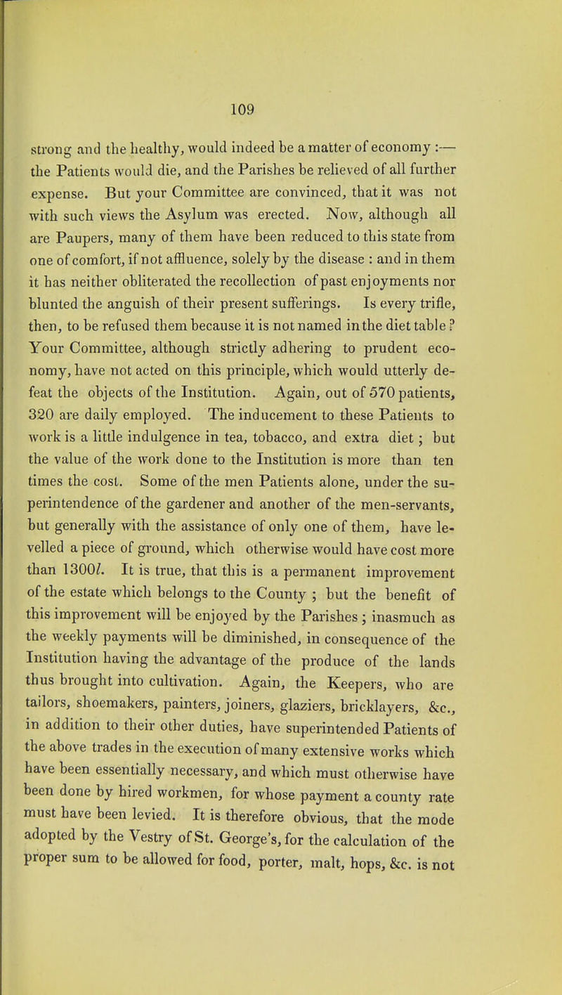 strong and the healthy, would indeed be a matter of economy :— the Patients would die, and the Parishes be relieved of all further expense. But your Committee are convinced, that it was not with such views the Asylum was erected. Now, although all are Paupers, many of them have been reduced to this state from one of comfort, if not affluence, solely by the disease : and in them it has neither obliterated the recollection of past enjoyments nor blunted the anguish of their present sufferings. Is every trifle, then, to be refused them because it is not named in the diet table ? Your Committee, although strictly adhering to prudent eco- nomy, have not acted on this principle, which would utterly de- feat the objects of the Institution. Again, out of 570 patients, 320 are daily employed. The inducement to these Patients to work is a little indulgence in tea, tobacco, and extra diet; but the value of the work done to the Institution is more than ten times the cost. Some of the men Patients alone, under the su- perintendence of the gardener and another of the men-servants, but generally with the assistance of only one of them, have le- velled a piece of ground, which otherwise would have cost more than 1300^. It is true, that this is a permanent improvement of the estate which belongs to the County ; but the benefit of this improvement will be enjoyed by the Parishes; inasmuch as the weekly payments will he diminished, in consequence of the Institution having the advantage of the produce of the lands thus brought into cultivation. Again, the Keepers, who are tailors, shoemakers, painters, joiners, glaziers, bricklayers, &c., in addition to their other duties, have superintended Patients of the above trades in the execution of many extensive works which have been essentially necessary, and which must otherwise have been done by hired workmen, for whose payment a county rate must have been levied. It is therefore obvious, that the mode adopted by the Vestry of St. George's, for the calculation of the proper sum to be allowed for food, porter, malt, hops, &c. is not