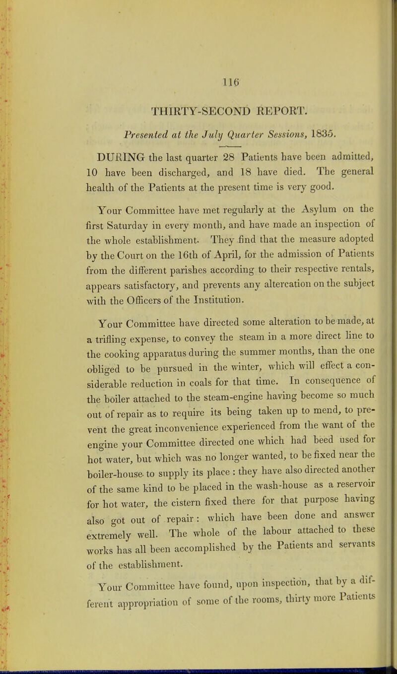 THIRTY-SECOND REPORT. Presented at the July Quarter Sessions, 1835. DURING the last quarter 28 Patients have been admitted, 10 have been discharged, and 18 have died. The general health of the Patients at the present time is very good. Your Committee have met regularly at the Asylum on the first Saturday in every month, and have made an inspection of the whole establishment. They find that the measure adopted by the Court on the 16th of April, for the admission of Patients from the different parishes according to their respective rentals, appears satisfactory, and prevents any altercation on the subject with the Officers of the Institution. Your Committee have directed some alteration to be made, at a trifling expense, to convey the steam in a more direct line to the cooking apparatus during the summer months, than the one obliged to be pursued in the winter, which will effect a con- siderable reduction in coals for that time. In consequence of the boiler attached to the steam-engine having become so much out of repair as to require its being taken up to mend, to pre- vent the great inconvenience experienced from the want of the engine your Committee directed one which had heed used for hot water, but which was no longer wanted, to be fixed near the boiler-house to supply its place : they have also directed another of the same kind to be placed in the wash-house as a reservoir for hot water, the cistern fixed there for that purpose having also got out of repair : which have been done and answer extremely well. The whole of the labour attached to these works has all been accomplished by the Patients and servants of the establishment. Your Committee have found, upon inspection, that by a dif- ferent appropriation of some of the rooms, thirty more Patients