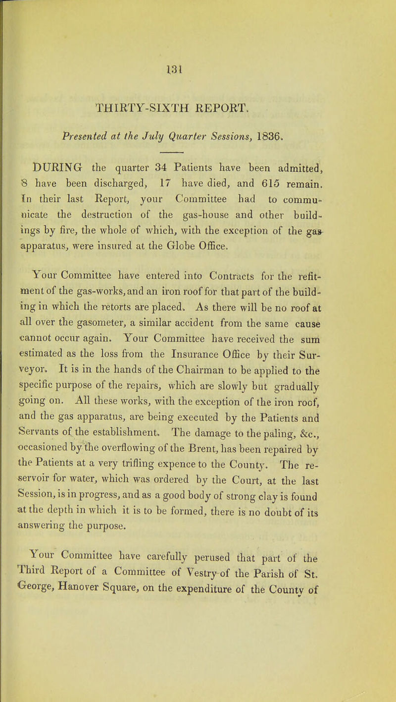 THIRTY-SIXTH REPORT. Presented at the July Quarter Sessions, 1836. DURING the quarter 34 Patients have been admitted, 8 have been discharged, 17 have died, and 615 remain. In their last Report, your Coramiitee had to commu^ nicate the destruction of the gas-house and other build- ings by fire, the whole of which, with the exception of the gas- apparatus, were insured at the Globe Office. Your Committee have entered into Contracts for the refit- ment of the gas-works, and an iron roof for that part of the build- ing in which the retorts are placed. As there will be no roof at all over the gasometer, a similar accident from the same cause cannot occur again. Your Committee have received the sum estimated as the loss from the Insurance Office by their Sur- veyor. It is in the hands of the Chairman to be applied to the specific purpose of the repairs, which are slowly but gradually going on. All these works, with the exception of the iron roof, and the gas apparatus, are being executed by the Patients and Servants of the establishment. The damage to the paling, &c., occasioned by the overflowing of the Brent, has been repaired by the Patients at a very trifling expence to the County. The re- servoir for water, which was ordered by the Court, at the last Session, is in progress, and as a good body of strong clay is found at the depth in which it is to be formed, there is no doubt of its answering the purpose. Your Committee have carefully perused that part of the Third Report of a Committee of Vestrj^of the Parish of St. George, Hanover Square, on the expenditure of the County of