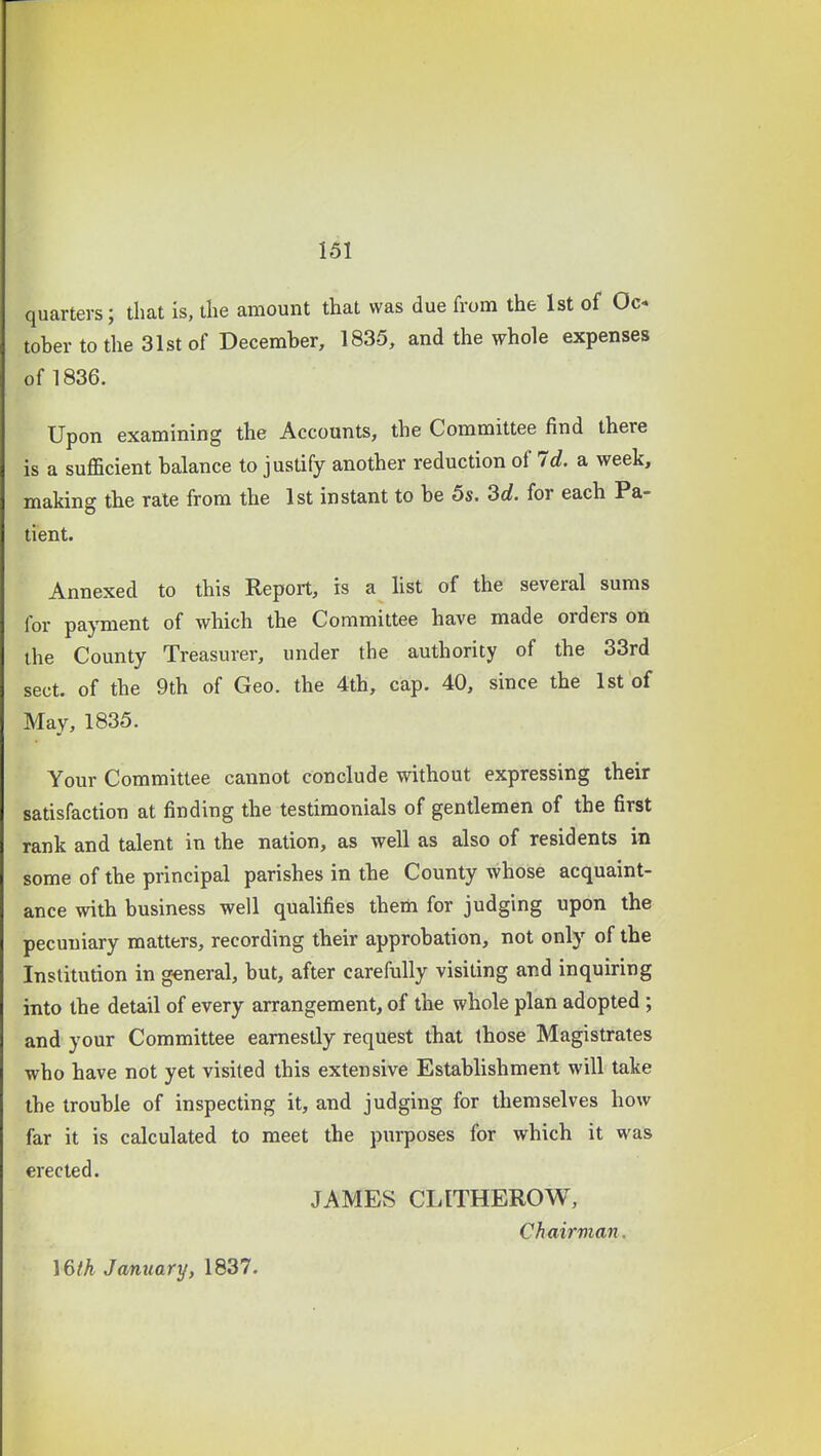 quarters; that is, tlie amount that was due from the 1st of Oc- tober to the 31st of December, 1835, and the whole expenses of 1836. Upon examining the Accounts, the Committee find there is a sufficient balance to justify another reduction of Id. a week, making tbe rate from the 1st instant to be 5s. M. for each Pa- tient. Annexed to this Report, is a hst of the several sums for payment of which the Committee have made orders on the County Treasurer, under the authority of the 33rd sect, of the 9th of Geo. the 4th, cap. 40, since the 1st of May, 1835. Your Committee cannot conclude without expressing their satisfaction at finding the testimonials of gentlemen of the first rank and talent in the nation, as well as also of residents in some of the principal parishes in the County whose acquaint- ance with business well qualifies them for judging upon the pecuniary matters, recording their approbation, not only of the Institution in general, but, after carefully visiting and inquiring into the detail of every arrangement, of the whole plan adopted ; and your Committee earnestly request that those Magistrates who have not yet visited this extensive Establishment will take the trouble of inspecting it, and judging for themselves how far it is calculated to meet the ptirposes for which it was erected. JAMES CLITHEROW, Chairvian. \6th January, 1837.