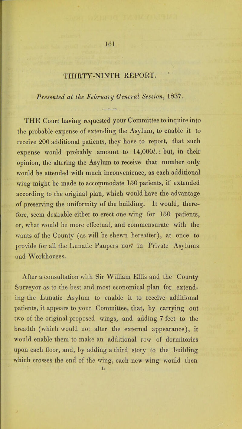 THIRTY-NINTH REPORT. ' Presented at the February General Session, 1837. THE Court having requested your Committee to inquire into tlie probable expense of extending the Asylum, to enable it to receive 200 additional patients, they have to report, that such expense would probably amount to 14,000Z.: but, in their opinion, the altering the Asylum to receive that number only would be attended with much inconvenience, as each additional wing might be made to accommodate 150 patients, if extended according to the original plan, which would have the advantage of preserving the uniformity of the building. It would, there- fore, seem desirable either to erect one wing for 150 patients, or, what would be more effectual, and commensurate with the wants of the County (as will be shewn hereafter), at once to provide for all the Lunatic Paupers noW in Private Asylums and Workhouses. After a consultation with Sir William Ellis and the County Surveyor as to the best and most economical plan for extend- ing the Lunatic Asylum to enable it to receive additional patients, it appears to your Committee, that, by carrying out two of the original proposed wings, and adding 7 feet to the breadth (which would not alter the external appearance), it would enable them to make an additional row of dormitories upon each floor, and, by adding a third story to the building which crosses the end of the wing, each new wing would then