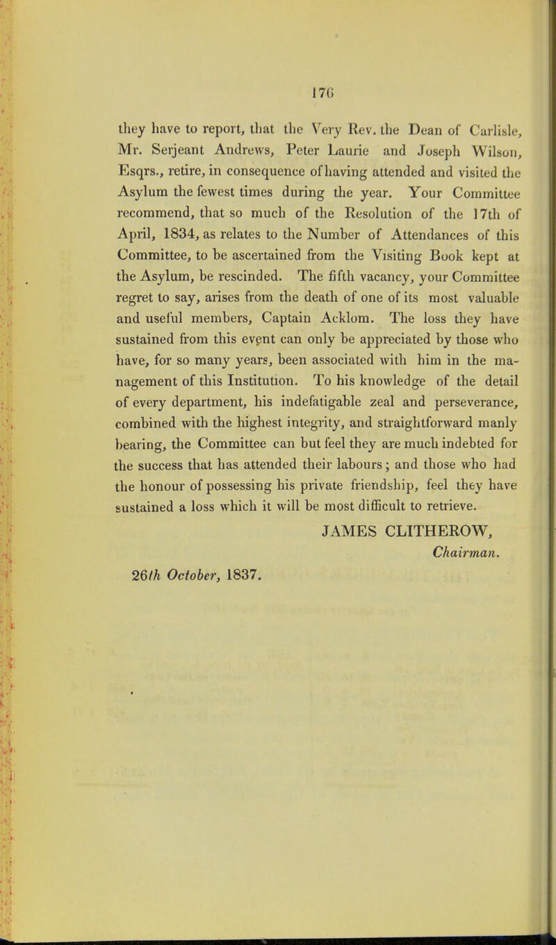 17G they have to report, that the Very Rev. the Dean of Carlisle, Mr. Serjeant Andrews, Peter Laurie and Joseph Wilson, Esqrs., retire, in consequence of having attended and visited the Asylum the fewest times during the year. Your Committee recommend, that so much of the Resolution of the 17th of April, 1834, as relates to the Numher of Attendances of this Committee, to be ascertained from the Visiting Book kept at the Asylum, be rescinded. The fifth vacancy, your Committee regret to say, arises from the death of one of its most valuable and useful members. Captain Acklom. The loss they have sustained from this evgnt can only be appreciated by those who have, for so many years, been associated with him in the ma- nagement of this Institution. To his knowledge of the detail of every department, his indefatigable zeal and perseverance, combined with the highest integrity, and straightforward manly bearing, the Committee can but feel they are much indebted for the success that has attended their labours; and those who had the honour of possessing his private friendship, feel they have sustained a loss which it will be most difficult to retrieve. JAMES CLITHEROW, Chairman.