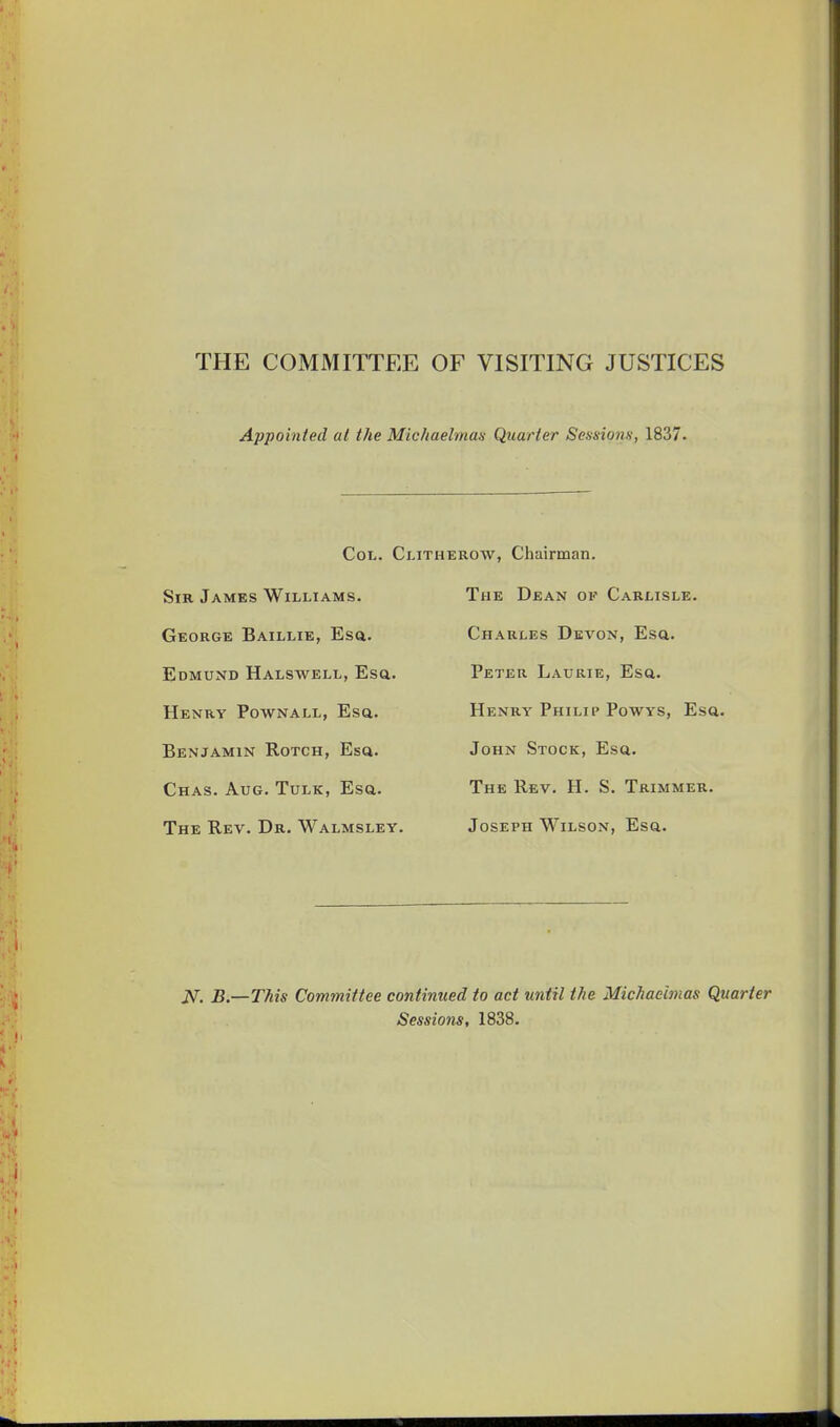 THE COMMITTEE OF VISITING JUSTICES Appointed at the Michaelman Quarter Sessions, 1837. Col. C Sir James Williams. Gkorge Baillie, Esa. Edmund Halswell, Esa. Henry Pownall, Esa. Benjamin Rotch, Esa. Chas. Aug. Tulk, Esa. The Rev. Dr. Walmsley. EROW, Chairman. The Dean of Carlisle. Charles Devon, Esa. Peter Laurie, Esa. Henry Philip Powys, Esa. John Stock, Esa. The Rev. H. S, Trimmer. Joseph Wilson, Esa. JVT, B.—This Committee continued to act until the Michaelmas Quarter Sessions, 1838.