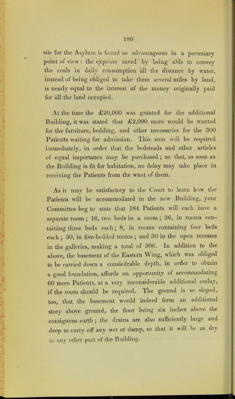 site for the Asylum is Amntl so advantageous in a pecuniary point of view : the expense saved by being able to convey the coals in daily consumption all the distance by water, instead of being obliged to take them several miles by land, is nearly equal to the interest of the money originally paid for all the land occupied. At the time the £20,000 was granted for the additional Building, it was stated that £2,000 more would be wanted for the furniture, bedding, and other necessaries for the 300 Patients waiting for admission. This sum will be required immediately, in order that the bedsteads and other articles of equal importance may be purchased; so that, as soon as the Building is fit for habitation, no delay may take place in receiving the Patients from the want of them. As it may be satisfactory to the Court to learn how the Patients will be accommodated in the new Building, your Committee beg to state that 184 Patients will each have a separate room ; 16, two beds in a room; 36, in rooms con- taining three beds each; 8, in rooms containing four beds each ; 30, in five-bedded rooms; and 30 in the open recesses in the galleries, making a total of 306. In addition to the above, the basement of the Eastern Wing, which was obliged to be carried down a consiedrable depth, in order to obtain a good foundation, affords an opportunity of accommodating 60 more Patients, at a very inconsiderable additional outlay, if the room should be required. The ground is so sloped, too, that the basement would indeed form an additional story above ground, the floor being six inches above the contiguous earth; the drains are also sufficiently large and deep to carry off any wet or damp, so that it will be as dry as any other part of the Building.