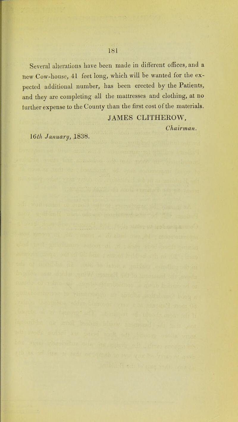 Several alterations have been made in diflerent offices, and a new Cow-house, 41 feet long, which will be wanted for the ex- pected additional number, has been erected by the Patients, and they ai-e completing all the mattresses and clothing, at no further expense to the County than the first cost of the materials. JAMES CLITHEROW, Chairman. 16 th January, 1838.