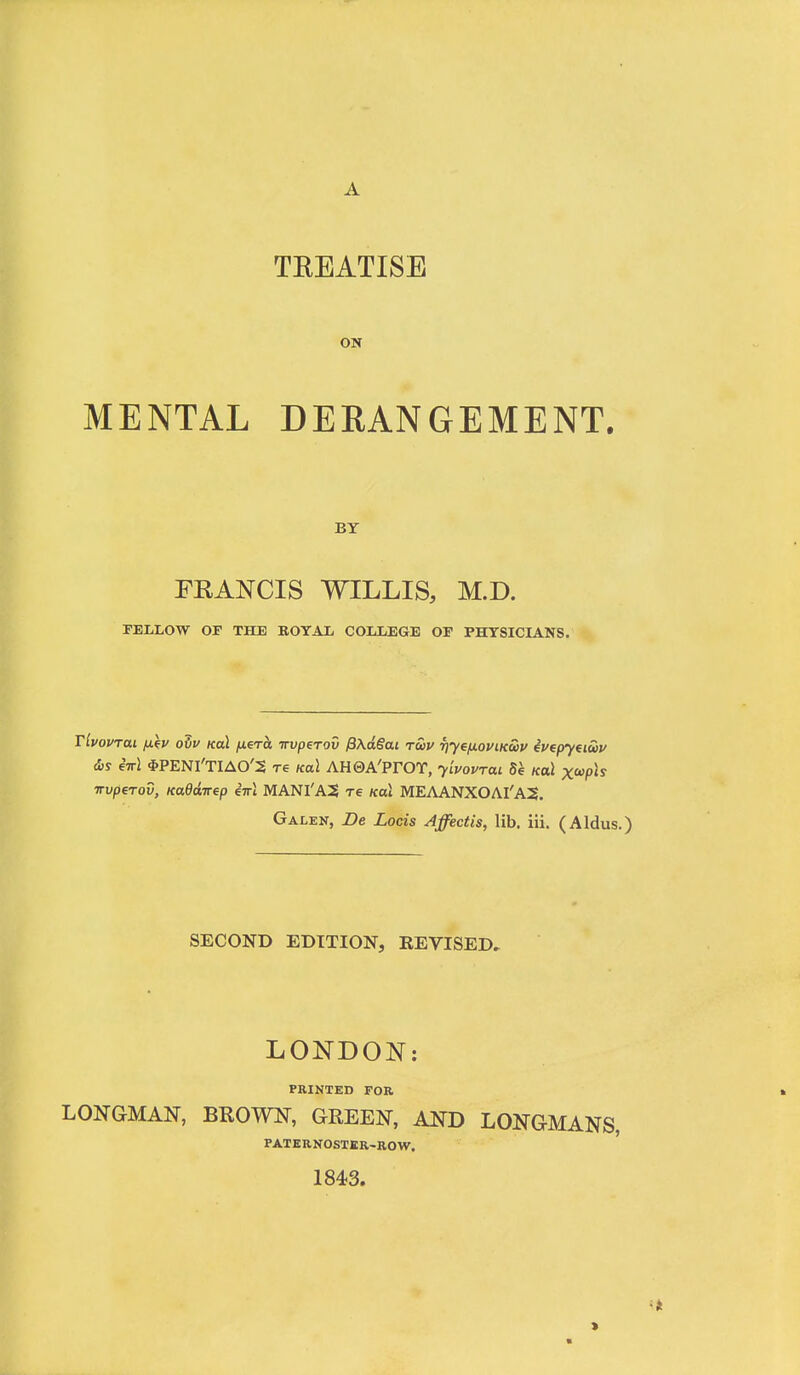 TEEATISE ON MENTAL DERANGEMENT. BY FKANCIS WILLIS, M.D. FELLOW OF THE ROTAL COLLEGE OF PHYSICLA.NS. Tivovrai fikv o5f Koi juero Trvperov P\dSai tuu Tjye/jLOViKciv evepyei&v dis eirl *PENl'TIAO'5 re Ka\ AH0A'PrOT, y'lvovrai Se koI xoopls irvperov, KaOdirep iirl MANI'A5 re koL MEAANXOAI'AS. Galen, De Lods Affectis, lib. iii. (Aldus.) SECOND EDITION, REVISED, LONDON: PRINTED FOR LONGMAN, BROWN, GREEN, AND LONGMANS, PATERNOSTER-BOW. 1843. «