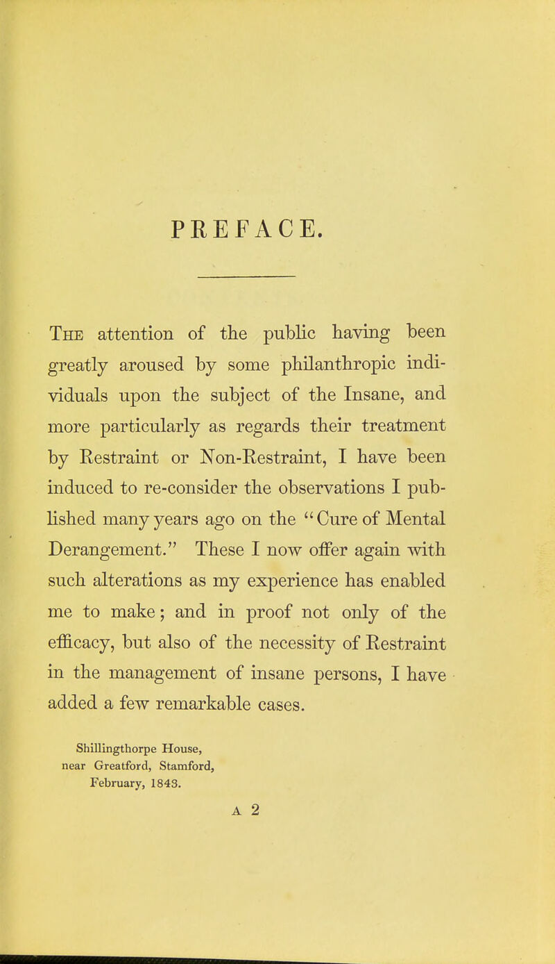 PREFACE. The attention of the public having been greatly aroused by some philanthropic indi- viduals upon the subject of the Insane, and more particularly as regards their treatment by Restraint or Non-Restraint, I have been induced to re-consider the observations I pub- lished many years ago on the Cure of Mental Derangement. These I now offer again with such alterations as my experience has enabled me to make; and in proof not only of the efficacy, but also of the necessity of Restraint in the management of insane persons, I have added a few remarkable cases. Shillingthorpe House, near Greatford, Stamford, February, 1843. A 2