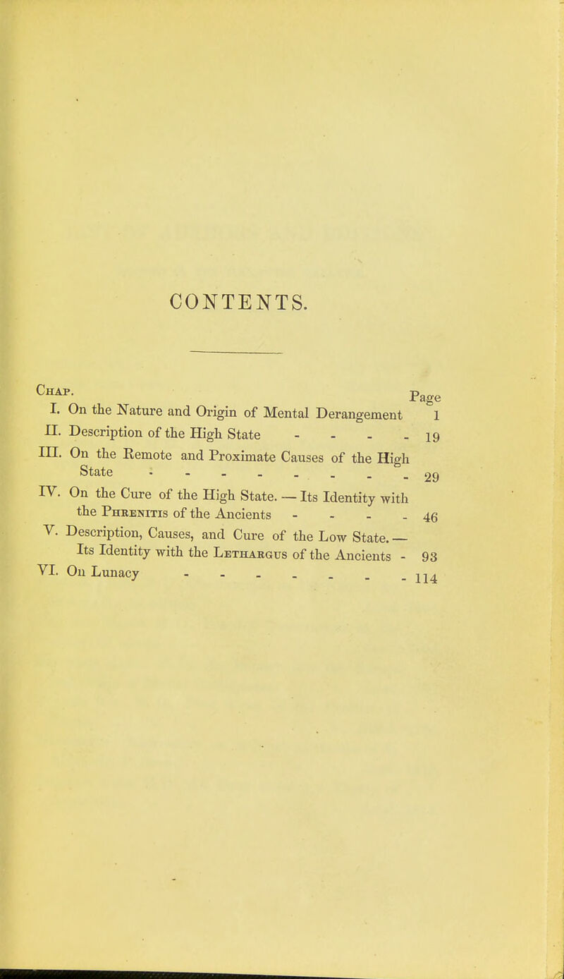 CONTENTS. Page I. On the Nature and Origin of Mental Derangement 1 n. Description of the High State - - - - 19 III. On the Remote and Proximate Causes of the High State ■■■----29 IV. On the Cure of the High State. — Its Identity with the Phrenitis of the Ancients - - - -46 V. Description, Causes, and Cure of the Low State. — Its Identity with the Lethargus of the Ancients - 93 VI. Ou Lunacy - - _ . . . -114