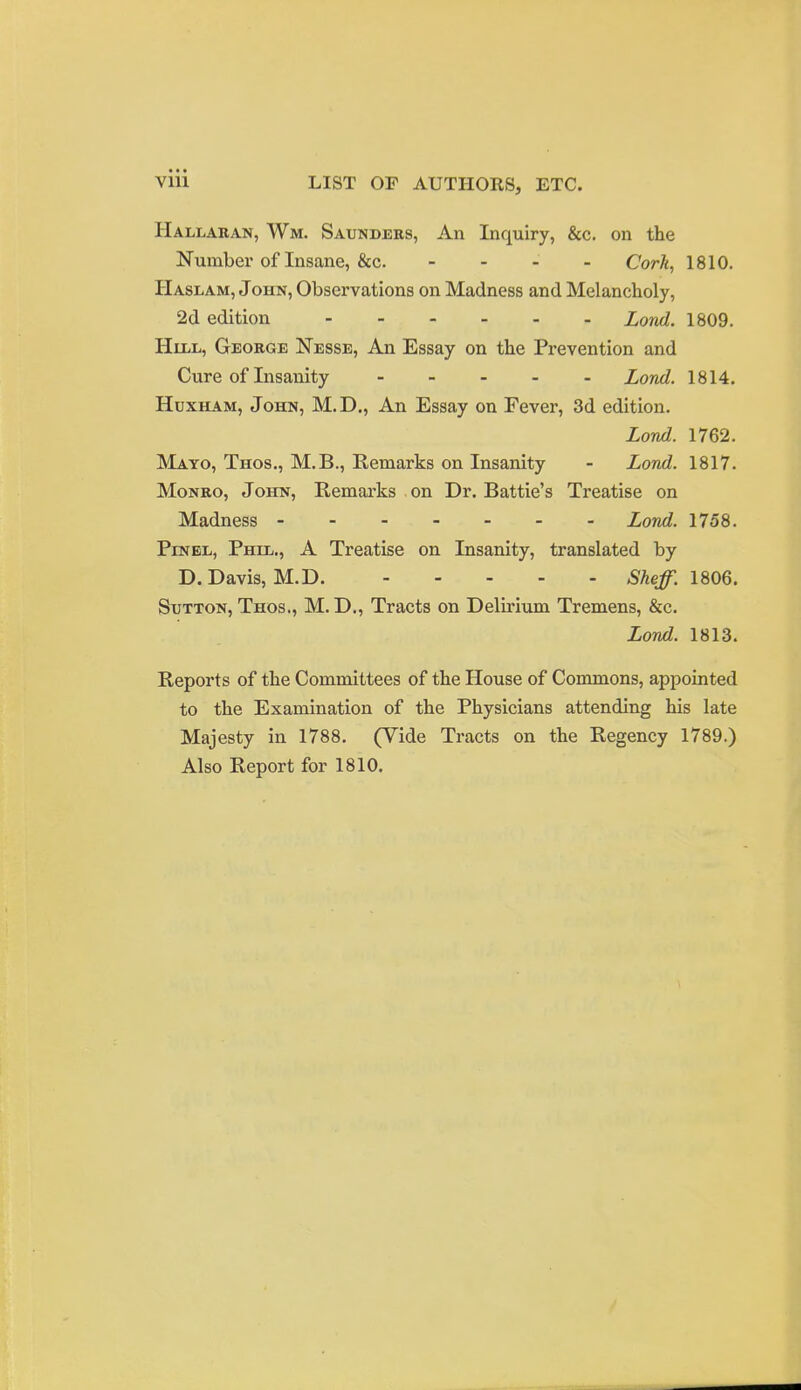 Vlll LIST OP AUTHORS, ETC. Hallakan, Wm. Saunders, An Inquiry, &c. on the Number of Insane, &c. - - - - Cork, 1810. Haslam, John, Observations on Madness and Melancholy, 2d edition Lond. 1809. HUiL, George Nesse, An Essay on the Prevention and Cure of Insanity Lond. 1814. HuxHAM, John, M.D,, An Essay on Fevei-, 3d edition. Lond. 1762. Mayo, Thos., M.B., Remarks on Insanity - Lond. 1817. Monro, John, Remarks on Dr. Battie's Treatise on Madness Lond. 1758. PiNBL, Phil,., A Treatise on Insanity, translated by D.Davis, M.D. ^^e^. 1806. Sutton, Thos., M. D., Tracts on Delirium Tremens, &c. Lond. 1813. Reports of the Committees of the House of Commons, appointed to the Examination of the Physicians attending his late Majesty in 1788. (Vide Tracts on the Regency 1789.) Also Report for 1810.